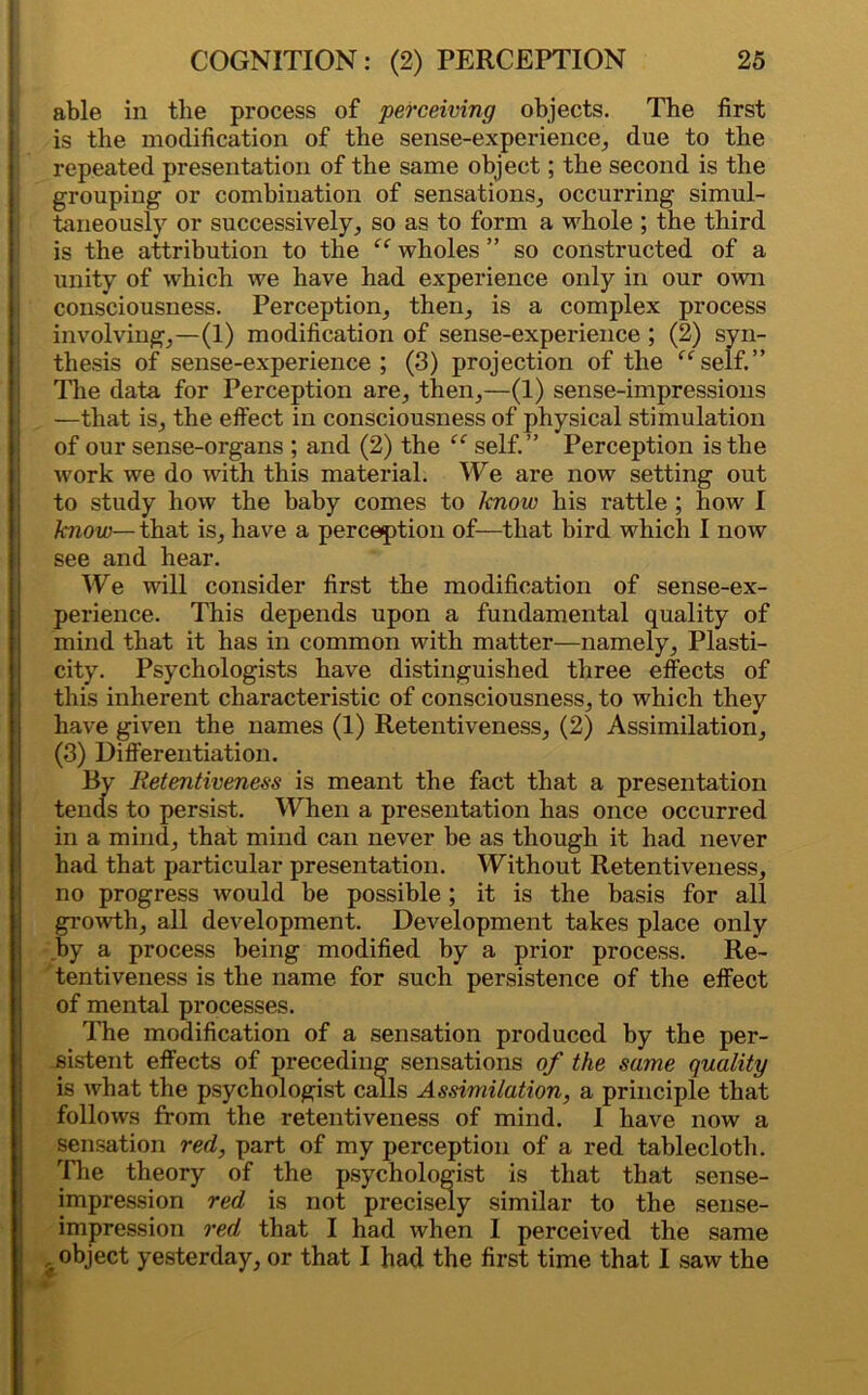 able in the process of perceiving objects. The first is the modification of the sense-experience, due to the repeated presentation of the same object; the second is the grouping or combination of sensations, occurring simul- taneously or successively, so as to form a whole ; the third is the attribution to the “ wholes ” so constructed of a unity of which we have had experience only in our own consciousness. Perception, then, is a complex process involving,—(1) modification of sense-experience ; (2) syn- thesis of sense-experience; (3) projection of the “self.” Hie data for Perception are, then,—(1) sense-impressions —that is, the effect in consciousness of physical stimulation of our sense-organs ; and (2) the “ self.” Perception is the work we do with this material. We are now setting out to study how the baby comes to know his rattle ; how I know— that is, have a perception of—that bird which I now see and hear. We will consider first the modification of sense-ex- perience. This depends upon a fundamental quality of mind that it has in common with matter—namely, Plasti- city. Psychologists have distinguished three effects of this inherent characteristic of consciousness, to which they have given the names (1) Retentiveness, (2) Assimilation, (3) Differentiation. By Itetentiveness is meant the fact that a presentation tends to persist. When a presentation has once occurred in a mind, that mind can never be as though it had never had that particular presentation. Without Retentiveness, no progress would be possible ; it is the basis for all growth, all development. Development takes place only by a process being modified by a prior process. Re- tentiveness is the name for such persistence of the effect of mental processes. The modification of a sensation produced by the per- sistent effects of preceding sensations of the same quality is what the psychologist calls Assimilation, a principle that follows from the retentiveness of mind. I have now a sensation red, part of my perception of a red tablecloth. The theory of the psychologist is that that sense- impression red is not precisely similar to the sense- impression red that I had when I perceived the same a object yesterday, or that I had the first time that I saw the v