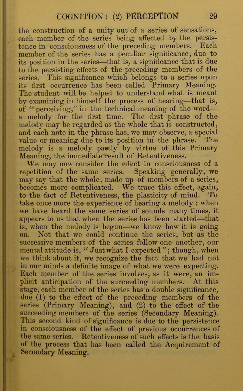 the construction of a unity out of a series of sensations, each member of the series being affected by the persis- tence in consciousness of the preceding members. Each member of the series has a peculiar significance, due to its position in the series—that is, a significance that is due to the persisting effects of the preceding members of the series. This significance which belongs to a series upon its first occurrence has been called Primary Meaning. The student will be helped to understand what is meant by examining in himself the process of hearing—that is, of “ perceiving,” in the technical meaning of the word— a melody for the first time. The first phrase of the melody may be regarded as the whole that is constructed, and each note in the phrase has, we may observe, a special value or meaning due to its position in the phrase. The melody is a melody partly by virtue of this Primary Meaning, the immediate result of Retentiveness. We may now consider the effect in consciousness of a repetition of the same series. Speaking generally, we may say that the whole, made up of members of a series, becomes more complicated. We trace this effect, again, to the fact of Retentiveness, the plasticity of mind. To take once more the experience of hearing a melody : when we have heard the same series of sounds many times, it appears to us that when the series has been started—that is, when the melody is begun—we know how it is going on. Not that we could continue the series, but as the successive members of the series follow one another, our mental attitude is, “ Just what I expected ”; though, when we think about it, we recognize the fact that we had not in our minds a definite image of what we were expecting. Each member of the series involves, as it were, an im- plicit anticipation of the succeeding members. At this stage, each member of the series has a double significance, due (1) to the effect of the preceding members of the series (Primary Meaning), and (2) to the effect of the succeeding members of the series (Secondary Meaning). This second kind of significance is due to the persistence in consciousness of the effect of previous occurrences of the same series. Retentiveness of such effects is the basis of the process that has been called the Acquirement of a Secondary Meaning.