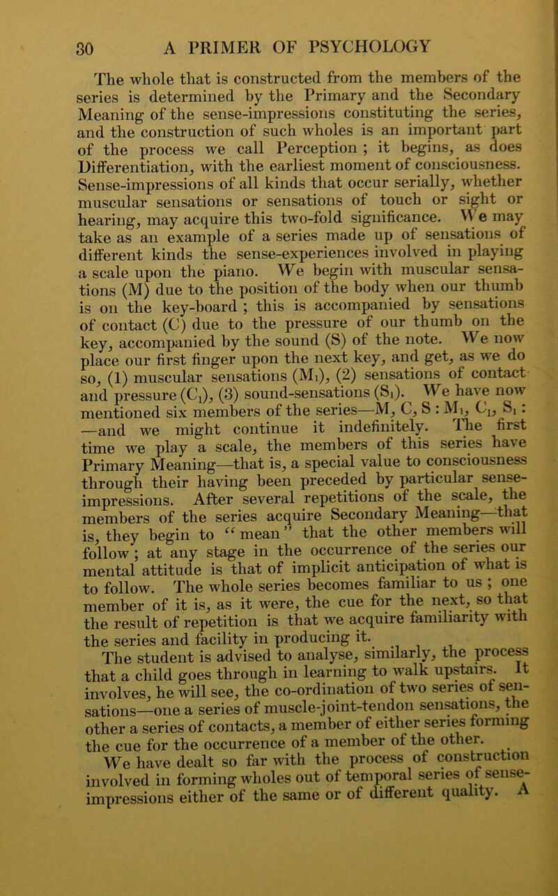 The whole that is constructed from the members of the series is determined by the Primary and the Secondary Meaning of the sense-impressions constituting the series, and the construction of such wholes is an important part of the process we call Perception ; it begins, as does Differentiation, with the earliest moment of consciousness. Sense-impressions of all kinds that occur serially, whether muscular sensations or sensations of touch or sight or hearing, may acquire this two-fold significance. M e may take as an example of a series made up of sensations of different kinds the sense-experiences involved in playing a scale upon the piano. We begin with muscular sensa- tions (M) due to the position of the body when our thumb is on the key-board ; this is accompanied by sensations of contact (C) due to the pressure of our thumb on the key, accompanied by the sound (S) of the note. We now place our first finger upon the next key, and get, as we do so, (1) muscular sensations (Mi), (2) sensations of contact and pressure (Cj), (3) sound-sensations (St). ^ We have now mentioned six members of the series—M, C, S : Mi, Cj, ^ . —and we might continue it indefinitely. The first time wre play a scale, the members of this series hav e Primary Meaning—that is, a special value to consciousness through their having been preceded by particular sense- impressions. After several repetitions of the scale, the members of the series acquire Secondary Meaning—that is, they begin to “mean” that the other members will follow ; at any stage in the occurrence of the series our mental attitude is that of implicit anticipation of what is to follow. The whole series becomes familiar to us ; one member of it is, as it were, the cue for the next, so that the result of repetition is that we acquire familiarity with the series and facility in producing it.. The student is advised to analyse, similarly, the process that a child goes through in learning to walk upstairs. It involves, he will see, the co-ordination of two series of sen- sations—one a series of muscle-joint-tendon sensations, the other a series of contacts, a member of either series forming the cue for the occurrence of a member of the other. We have dealt so far with the process of construction involved in forming wholes out of temporal series of sense- impressions either of the same or of different quality.