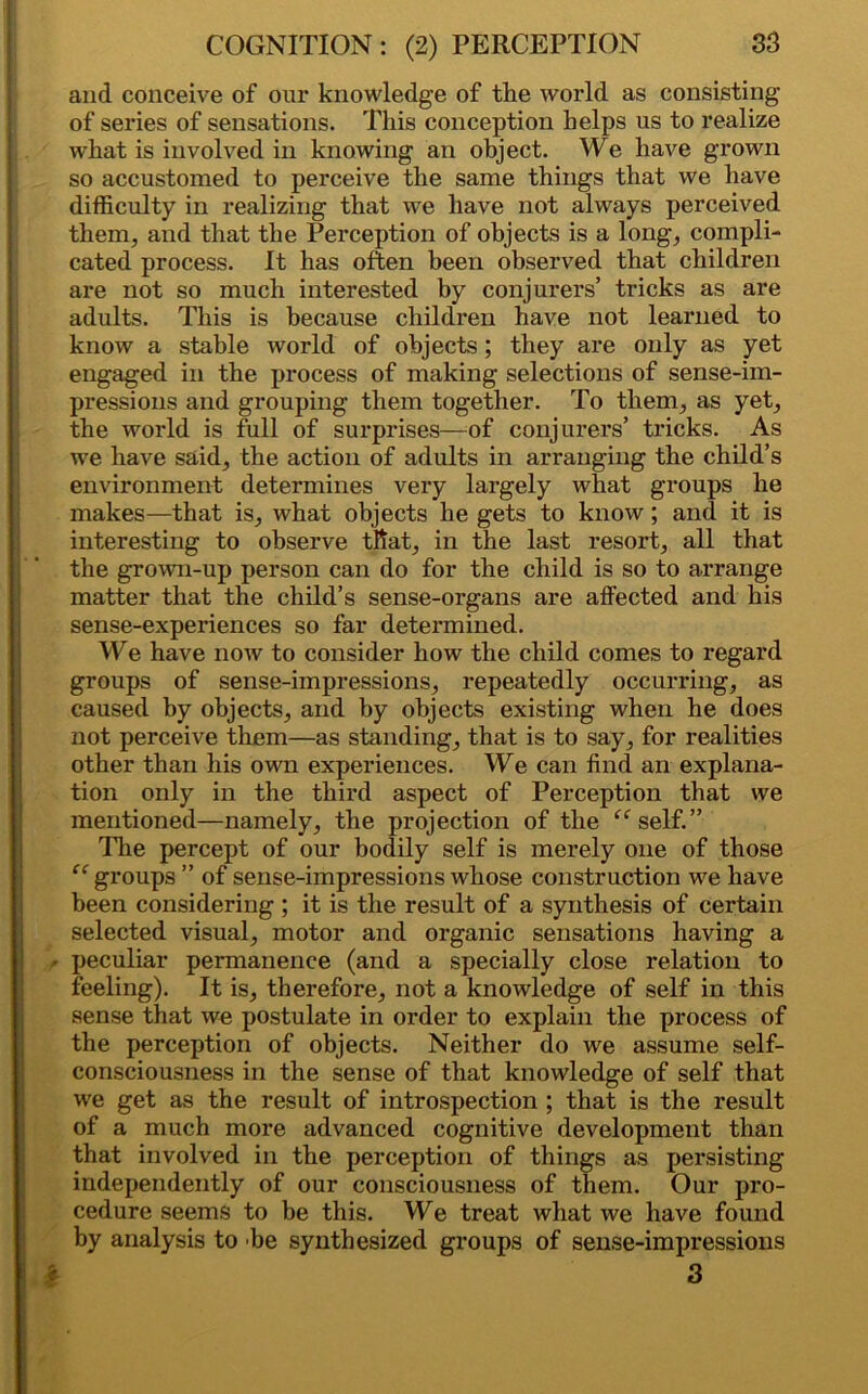 and conceive of our knowledge of the world as consisting of series of sensations. This conception helps us to realize what is involved in knowing an object. We have grown so accustomed to perceive the same things that we have difficulty in realizing that we have not always perceived them, and that the Perception of objects is a long, compli- cated process. It has often been observed that children are not so much interested by conjurers’ tricks as are adults. This is because children have not learned to know a stable world of objects; they are only as yet engaged in the process of making selections of sense-im- pressions and grouping them together. To them, as yet, the world is full of surprises—of conjurers’ tricks. As we have said, the action of adults in arranging the child’s environment determines very largely what groups he makes—that is, what objects he gets to know; and it is interesting to observe that, in the last resort, all that the grown-up person can do for the child is so to arrange matter that the child’s sense-organs are affected and his sense-experiences so far determined. We have now to consider how the child comes to regard groups of sense-impressions, repeatedly occurring, as caused by objects, and by objects existing when he does not perceive them—as standing, that is to say, for realities other than his own experiences. We can find an explana- tion only in the third aspect of Perception that we mentioned—namely, the projection of the “self.” The percept of our bodily self is merely one of those “ groups ” of sense-impressions whose construction we have been considering ; it is the result of a synthesis of certain selected visual, motor and organic sensations having a - peculiar permanence (and a specially close relation to feeling). It is, therefore, not a knowledge of self in this sense that we postulate in order to explain the process of the perception of objects. Neither do we assume self- consciousness in the sense of that knowledge of self that we get as the result of introspection ; that is the result of a much more advanced cognitive development than that involved in the perception of things as persisting independently of our consciousness of them. Our pro- cedure seems to be this. We treat what we have found by analysis to be synthesized groups of sense-impressions 3