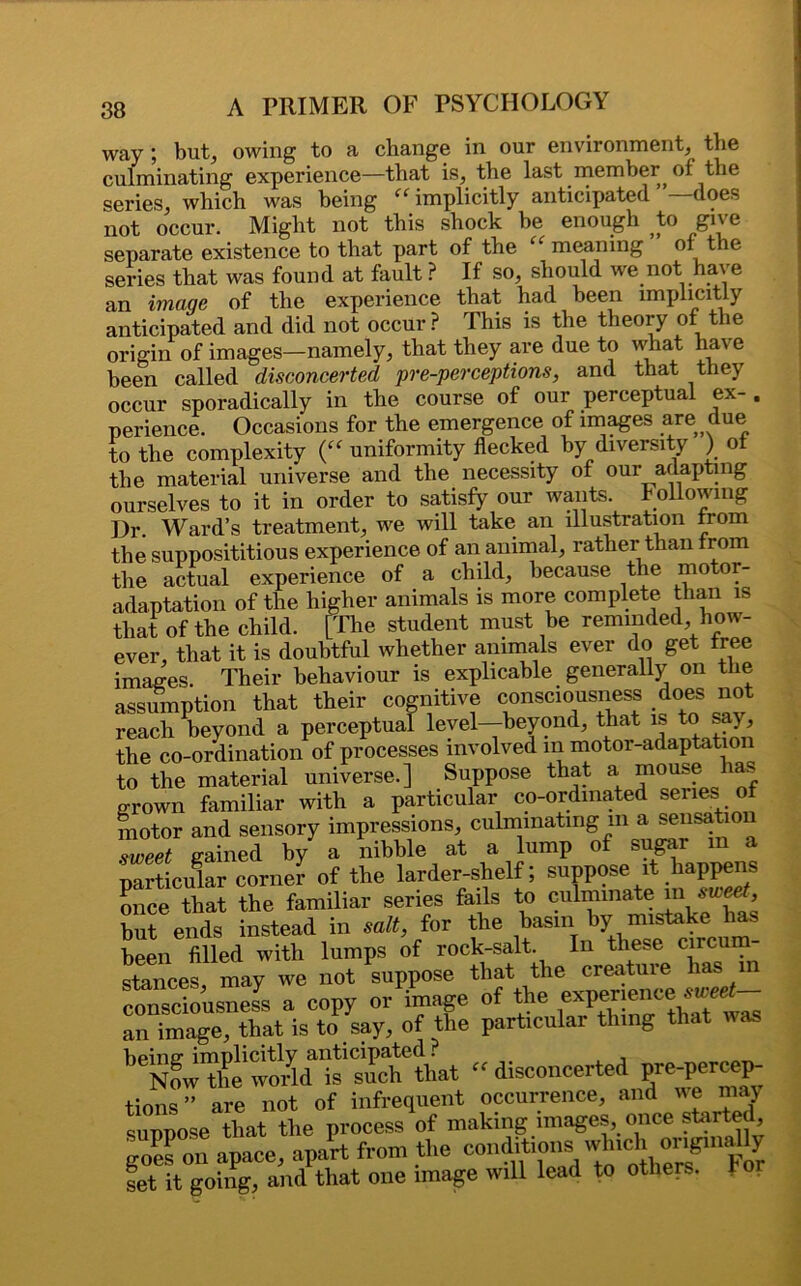 way ; but, owing to a change in our environment, the culminating experience—that is, the last member^ of the series, which was being “ implicitly anticipated does not occur. Might not this shock be enough to give separate existence to that part of the “ meaning of the series that was found at fault ? If so, should we not have an image of the experience that had been implicitly anticipated and did not occur ? This is the theory of the origin of images—namely, that they are due to what have been called disconcerted pre-perceptions, and that they occur sporadically in the course of our perceptual ex- . perience. Occasions for the emergence of images are due to the complexity (“ uniformity flecked by diversity ) of the material universe and the necessity of our adapting ourselves to it in order to satisfy our wants, hollowing Dr. Ward’s treatment, we will take an illustration from the supposititious experience of an animal, rather than from the actual experience of a child, because the motor- adaptation of the higher animals is more complete than is that of the child. [The student must be reminded how- ever, that it is doubtful whether animals ever do get free images. Their behaviour is explicable generally on the assumption that their cognitive consciousness does not reach beyond a perceptual level—beyond, that is to say, the co-ordination of processes involved m motor-adaptation to the material universe.] Suppose that a mouse lias grown familiar with a particular co-ordinated series of motor and sensory impressions, culminating m a sensation sweet gained by a nibble at a lump of sugar in a particular corner of the larder-shelf; suppose it happens once that the familiar series fails to culminate m but ends instead in salt, for the basin by mistake has been filled with lumps of rock-salt. In these circum stances, may we not suppose that the creature has in consciousness a copy or image of the an image, that is to say, of the particular thing that was “ disconcerted pre-percep- tions” are not of infrequent occurrence, and we may suppose that the process of making images, once started, goes on apace, apart from the con?'^W^'Cl!h””P S set it going, and that one image will lead to others, tor