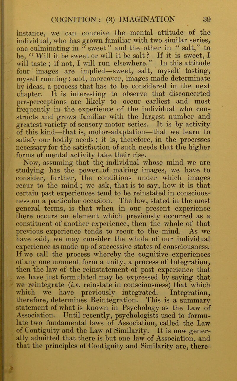 instance, we can conceive the mental attitude of the individual, who has grown familiar with two similar series, one culminating in sweet ” and the other in “ salt,” to be, “ Will it be sweet or will it be salt ? If it is sweet, I vail taste ; if not, I will run elsewhere.” In this attitude four images are implied—sweet, salt, myself tasting, myself running ; and, moreover, images made determinate by ideas, a process that has to be considered in the next chapter. It is interesting to observe that disconcerted pre-perceptions are likely to occur earliest and most frequently in the experience of the individual who con- structs and grows familiar with the largest number and greatest variety of sensory-motor series. It is by activity of this kind—that is, motor-adaptation—that we learn to satisfy our bodily needs ; it is, therefore, in the processes necessary for the satisfaction of such needs that the higher forms of mental activity take their rise. Now, assuming that the individual whose mind we are studying has the power of making images, we have to consider, further, the conditions under which images recur to the mind ; we ask, that is to say, how it is that certain past experiences tend to be reinstated in conscious- ness on a particular occasion. The law, stated in the most general terms, is that when in our present experience there occurs an element which previously occurred as a constituent of another experience, then the whole of that previous experience tends to recur to the mind. As we have said, we may consider the whole of our individual experience as made up of successive states of consciousness. If we call the process whereby the cognitive experiences of any one moment form a unity, a process of Integration, then the law of the reinstatement of past experience that we have just formulated may be expressed by saying that we reintegrate (i.e. reinstate in consciousness) that which which we have previously integrated. Integration, therefore, determines Reintegration. This is a summary statement of what is known in Psychology as the Law of Association. Until recently, psychologists used to formu- late two fundamental laws of Association, called the Law of Contiguity and the Law of Similarity. It is now gener- ally admitted that there is but one law of Association, and that the principles of Contiguity and Similarity are, there-
