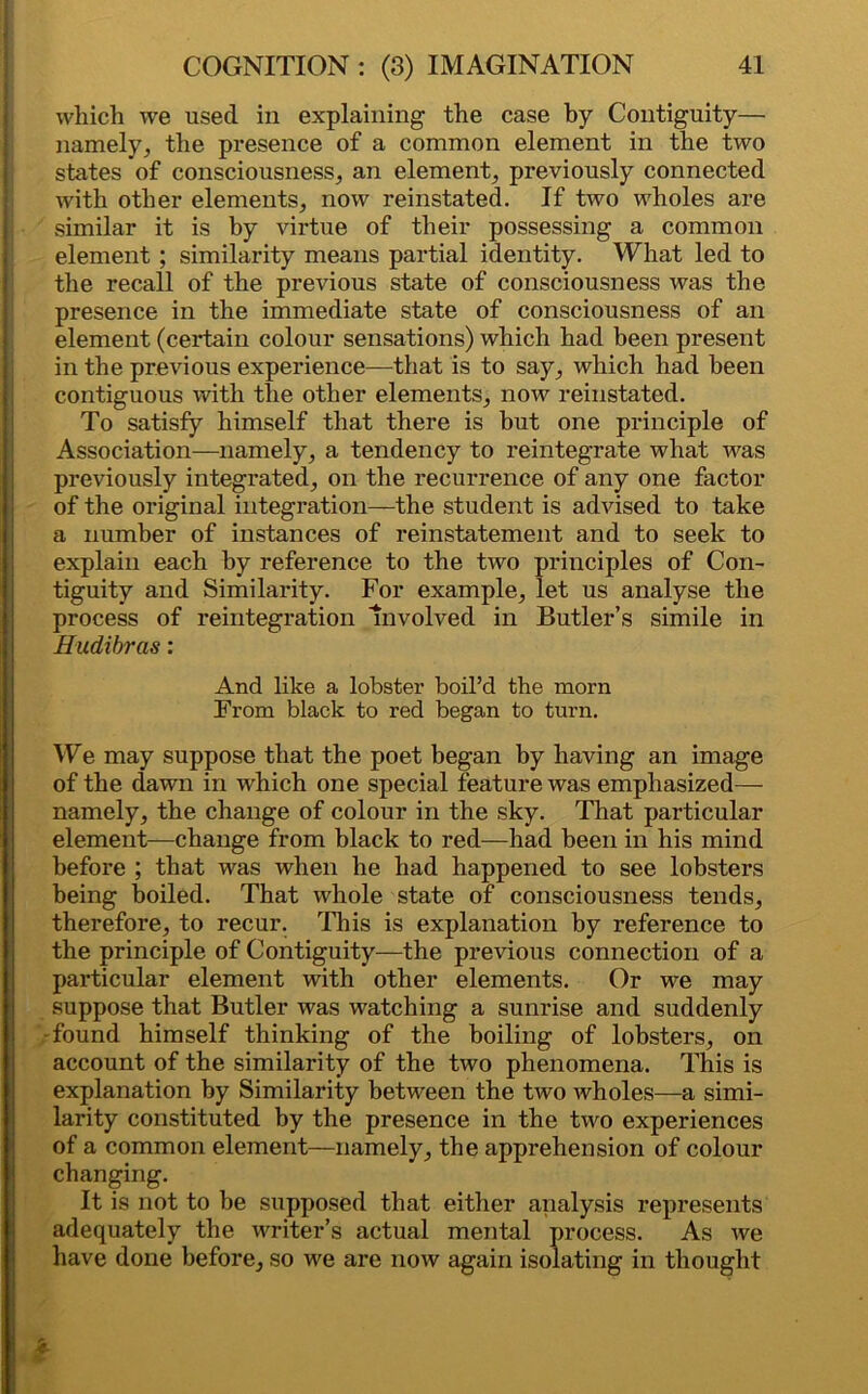 which we used in explaining- the case by Contiguity— namely, the presence of a common element in the two states of consciousness, an element, previously connected with other elements, now reinstated. If two wholes are similar it is by virtue of their possessing a common element; similarity means partial identity. What led to the recall of the previous state of consciousness was the presence in the immediate state of consciousness of an element (certain colour sensations) which had been present in the previous experience—that is to say, which had been contiguous with the other elements, now reinstated. To satisfy himself that there is hut one principle of Association—namely, a tendency to reintegrate what was previously integrated, on the recurrence of any one factor of the original integration—the student is advised to take a number of instances of reinstatement and to seek to explain each by reference to the two principles of Con- tiguity and Similarity. For example, let us analyse the process of reintegration Involved in Butler’s simile in Hudibras: And like a lobster boil’d the morn From black to red began to turn. We may suppose that the poet began by having an image of the dawn in which one special feature was emphasized— namely, the change of colour in the sky. That particular element—change from black to red—had been in his mind before ; that was when he had happened to see lobsters being boiled. That whole state of consciousness tends, therefore, to recur. This is explanation by reference to the principle of Contiguity—the previous connection of a particular element with other elements. Or we may suppose that Butler was watching a sunrise and suddenly -found himself thinking of the boiling of lobsters, on account of the similarity of the two phenomena. This is explanation by Similarity between the two wholes—a simi- larity constituted by the presence in the two experiences of a common element—namely, the apprehension of colour changing. It is not to be supposed that either analysis represents adequately the writer’s actual mental process. As we have done before, so we are now again isolating in thought