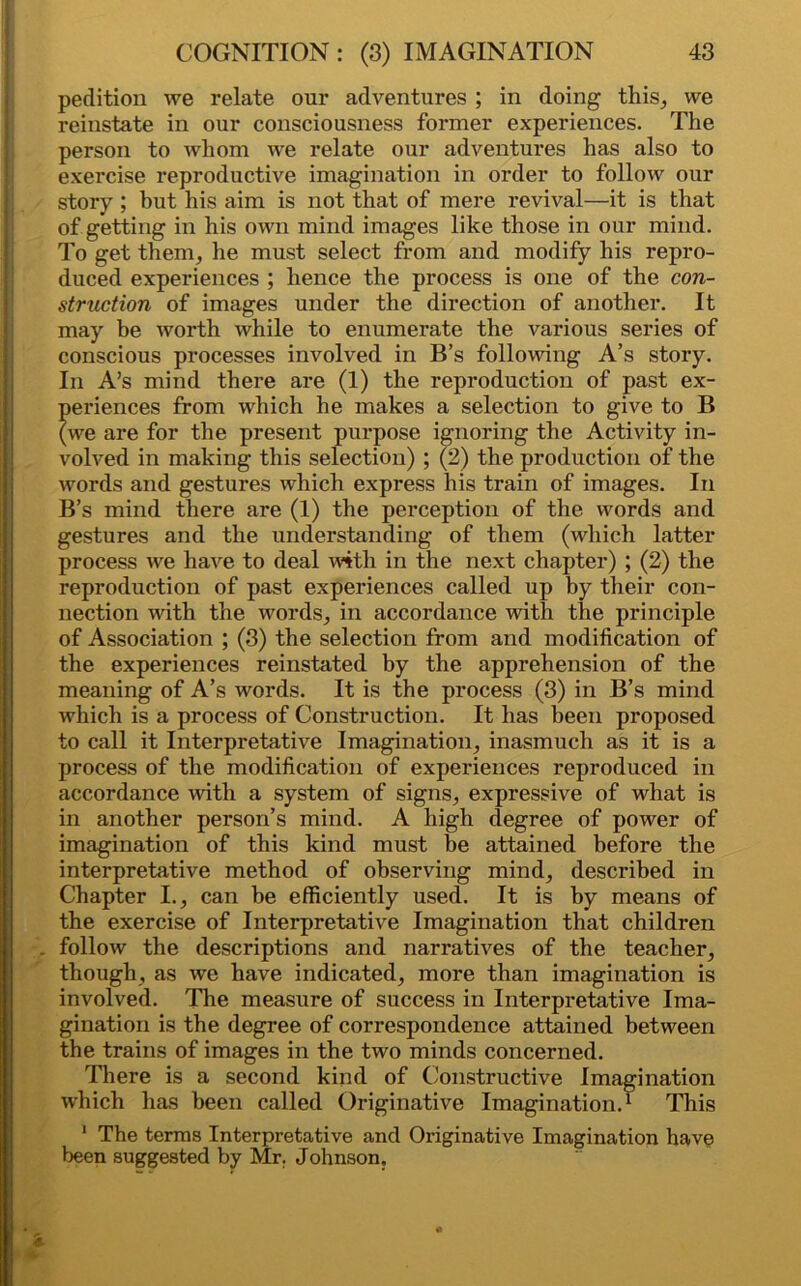 pedition we relate our adventures ; in doing this, we reinstate in our consciousness former experiences. The person to whom we relate our adventures has also to exercise reproductive imagination in order to follow our story ; but his aim is not that of mere revival—it is that of getting in his own mind images like those in our mind. To get them, he must select from and modify his repro- duced experiences ; hence the process is one of the con- struction of images under the direction of another. It may be worth while to enumerate the various series of conscious processes involved in B’s following A’s story. In A’s mind there are (1) the reproduction of past ex- periences from which he makes a selection to give to B (we are for the present purpose ignoring the Activity in- volved in making this selection) ; (2) the production of the words and gestures which express his train of images. In B’s mind there are (1) the perception of the words and gestures and the understanding of them (which latter process we have to deal with in the next chapter) ; (2) the reproduction of past experiences called up by their con- nection with the words, in accordance with the principle of Association ; (3) the selection from and modification of the experiences reinstated by the apprehension of the meaning of A’s words. It is the process (3) in B’s mind which is a process of Construction. It has been proposed to call it Interpretative Imagination, inasmuch as it is a process of the modification of experiences reproduced in accordance with a system of signs, expressive of what is in another person’s mind. A high degree of power of imagination of this kind must be attained before the interpretative method of observing mind, described in Chapter I., can be efficiently used. It is by means of the exercise of Interpretative Imagination that children follow the descriptions and narratives of the teacher, though, as we have indicated, more than imagination is involved. The measure of success in Interpretative Ima- gination is the degree of correspondence attained between the trains of images in the two minds concerned. There is a second kind of Constructive Imagination which has been called Originative Imagination.1 This 1 The terms Interpretative and Originative Imagination have been suggested by Mr. Johnson,