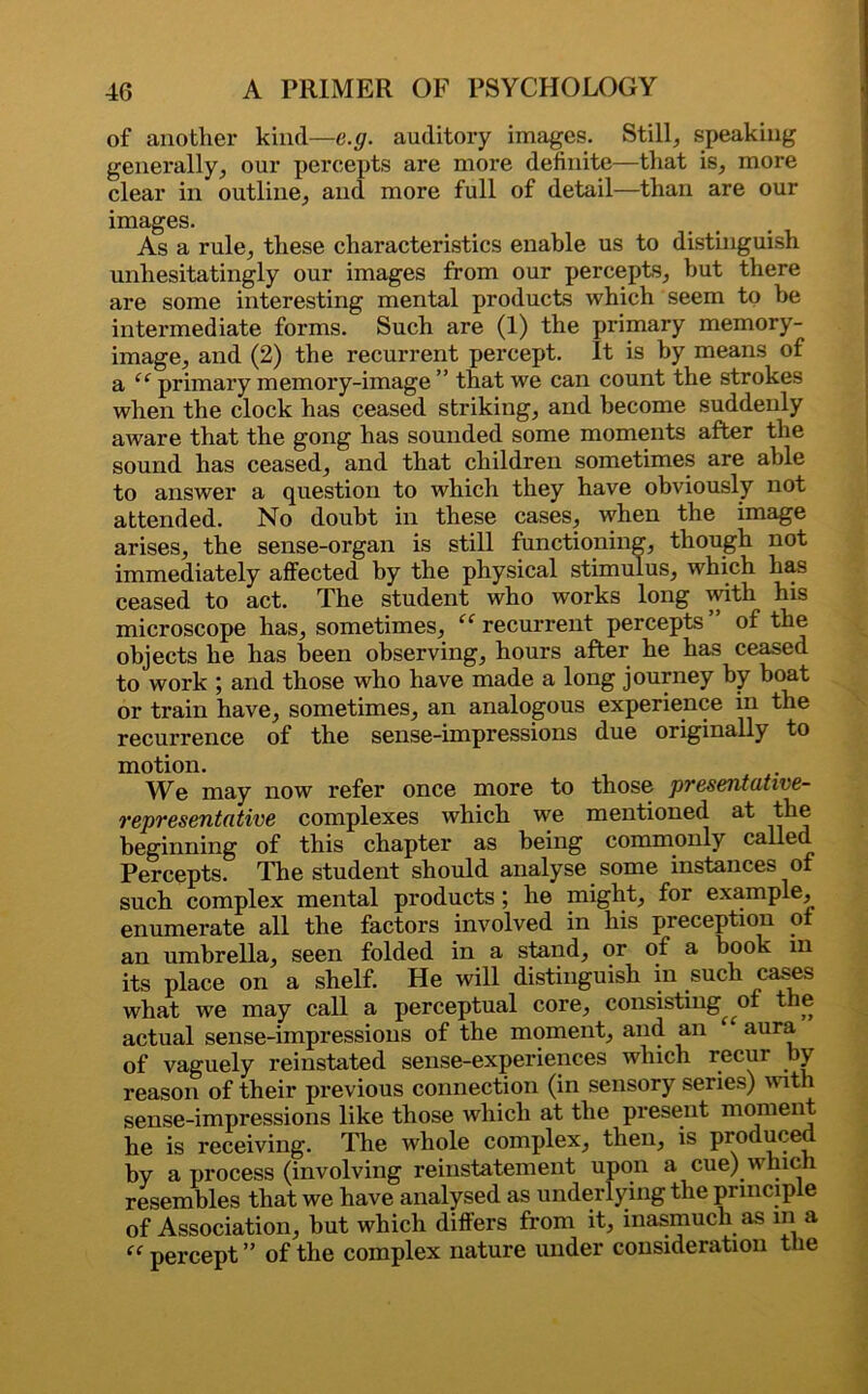 of another kind—c.g. auditory images. Still, speaking generally, our percepts are more definite—that is, more clear in outline, and more full of detail—than are our images. As a rule, these characteristics enable us to distinguish unhesitatingly our images from our percepts, but there are some interesting mental products which seem to he intermediate forms. Such are (1) the primary memory- image, and (2) the recurrent percept. It is by means of a “ primary memory-image ” that we can count the strokes when the clock has ceased striking, and become suddenly aware that the gong has sounded some moments after the sound has ceased, and that children sometimes are able to answer a question to which they have obviously not attended. No doubt in these cases, when the image arises, the sense-organ is still functioning, though not immediately affected by the physical stimulus, which has ceased to act. The student who works long with his microscope has, sometimes, “ recurrent percepts of the objects he has been observing, hours after he has ceased to work ; and those who have made a long journey by boat or train have, sometimes, an analogous experience in the recurrence of the sense-impressions due originally to motion. We may now refer once more to those presentative- representative complexes which we mentioned at the beginning of this chapter as being commonly called Percepts. The student should analyse some instances of such complex mental products; he might, for example, enumerate all the factors involved in his preception of an umbrella, seen folded in a stand, or of a book in its place on a shelf. He will distinguish in such cases what we may call a perceptual core, consisting of the actual sense-impressions of the moment, and an ‘ aura of vaguely reinstated sense-experiences which recur by reason of their previous connection (in sensory series) with sense-impressions like those which at the present moment he is receiving. The whole complex, then, is produced by a process (involving reinstatement upon a cue) which resembles that we have analysed as underlying the principle of Association, hut which differs from it, inasmuch as in a “ percept ” of the complex nature under consideration the