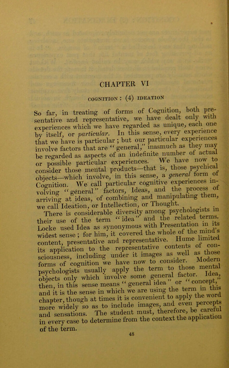 CHAPTER VI COGNITION : (4) IDEATION So far, in treating of forms of Cognition, both pre- sentative and representative, we have dealt only with experiences which we have regarded as unique, each one bv itself, or particular. In this sense, every experience that we have is particular ; but our particular experiences involve factors that are “ general,” inasmuch as they may he regarded as aspects of an indefinite number of actual or possible particular experiences. We have now to consider those mental products-that is, those psy<*ical objects—which involve, in this sense, a general form of Cognition. We call particular cognitive experiences in- volving “general” factors. Ideas, and the process of arriving at ideas, of combining and manipulating them, we call Ideation, or Intellection, or Thought. There is considerable diversity among psychologists in their use of the term “idea” and the related terms. Locke used Idea as synonymous with PresenteLon^rts widest sense ; for him, it covered the whole of content, presentative and representative. Hume lmute its application to the representative contents of con sciousness, including under it images as well asthose forms of cognition we have now to consider. Modem psychologists usually apply the term to those mental objects only which involve some general totor. Idea, then, in this sense means general idea or concept, and it is the sense in which we are using chapter, though at times it is convenient to apply the word more widely so as to include images, and even peicepts and sensations. The student must, therefore in every case to determine from the context the application of the term.