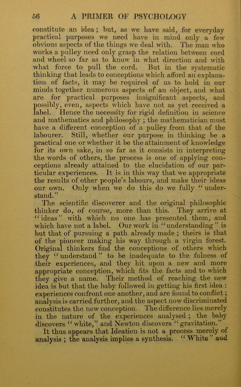 constitute an idea ; but, as we have said, for everyday practical purposes we need have in mind only a few obvious aspects of the things we deal with. The man who works a pulley need only grasp the relation between cord and wheel so far as to know in what direction and with what force to pull the cord. But in the systematic thinking that leads to conceptions which afford an explana- tion of facts, it may be required of us to hold in our minds together numerous aspects of an object, and what are for practical purposes insignificant aspects, and possibly, even, aspects which have not as yet received a label. Hence the necessity for rigid definition in science and mathematics and philosophy ; the mathematician must have a different conception of a pulley from that of the labourer. Still, whether our purpose in thinking be a practical one or whether it be the attainment of knowledge for its own sake, in so far as it consists in interpreting the words of others, the process is one of applying con- ceptions already attained to the elucidation of our par- ticular experiences. It is in this way that we appropriate the results of other people’s labours, and make their ideas our own. Only when we do this do we fully “ under- stand.” The scientific discoverer and the original philosophic thinker do, of course, more than this. They arrive at “ ideas” with which no one has presented them, and which have not a label. Our work in “understanding” is but that of pursuing a path already made ; theirs is that of the pioneer making his way through a virgin forest. Original thinkers find the conceptions of others which they “ understand ” to be inadequate to the fulness of their experiences, and they hit upon a new and more appropriate conception, which fits the facts and to which they give a name. Their method of reaching the new idea is but that the baby followed in getting his first idea : experiences confront one another, and are found to conflict; analysis is carried further, and the aspect now discriminated constitutes the new conception. The difference lies merely in the nature of the experiences analysed ; the baby discovers “white,” and Newton discovers “gravitation.” It thus appears that Ideation is not a process merely of analysis ; the analysis implies a synthesis. “ White ” aud