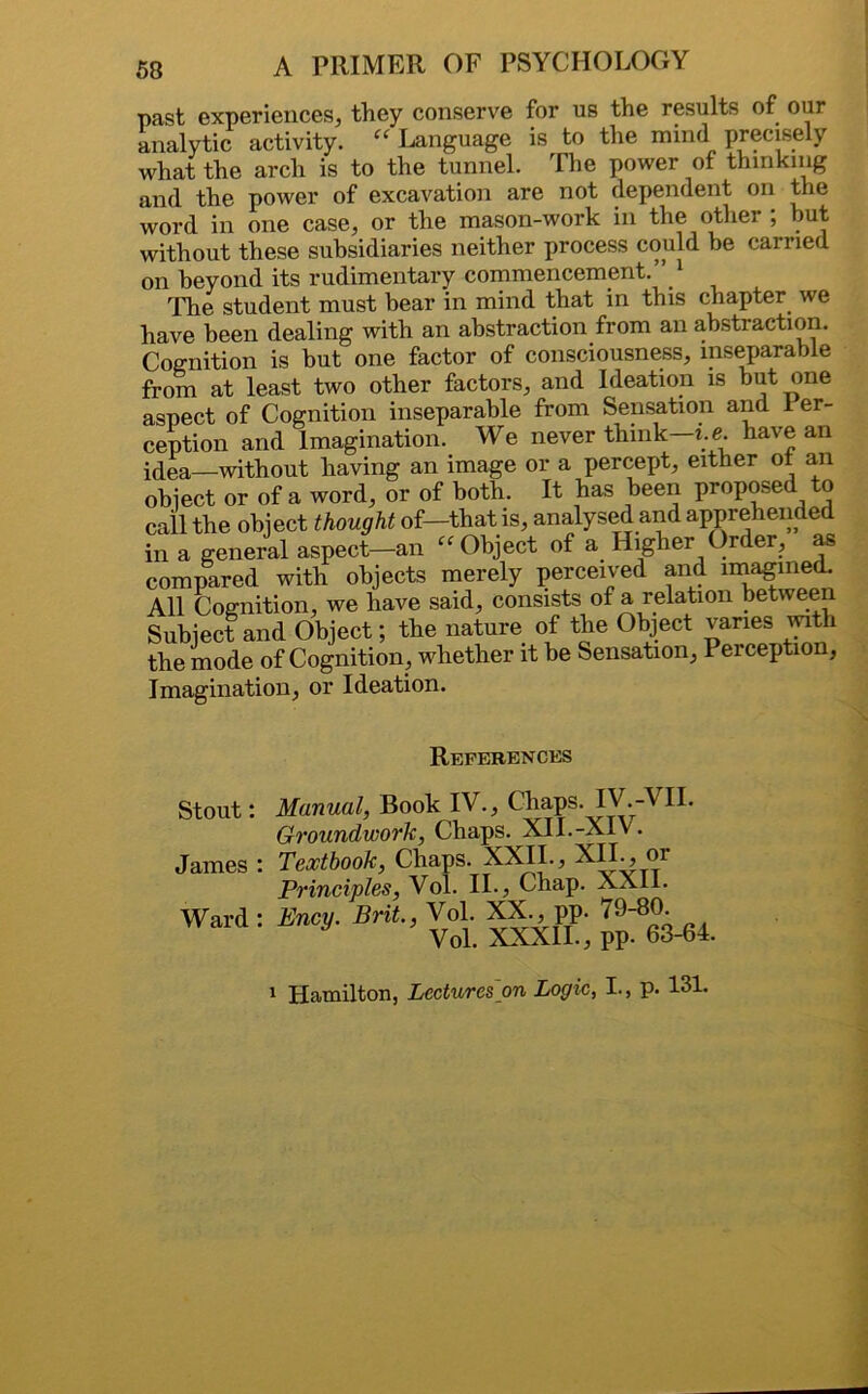 past experiences, they conserve for us the results of our analytic activity. “ Language is to the mind precisely what the arch is to the tunnel. The power of thinking and the power of excavation are not dependent on the word in one case, or the mason-work in the other ; but without these subsidiaries neither process could be carried on beyond its rudimentary commencement.” 1 The student must bear in mind that in this chapter we have been dealing with an abstraction from an abstraction. Cognition is but one factor of consciousness, inseparable from at least two other factors, and Ideation is hut one aspect of Cognition inseparable from Sensation and 1 er- ception and Imagination. We never think—i.e. have an idea—without having an image or a percept, either ot an object or of a word, or of both. It has been proposed to call the object thought of—that is, analysed and apprehended in a general aspect—an “ Object of a Higher Order, as compared with objects merely perceived and imagined. All Cognition, we have said, consists of a relation between Subject and Object; the nature of the Object varies with the mode of Cognition, whether it he Sensation, Perception, Imagination, or Ideation. References Stout: Manual, Book IV., Chaps. IV.-VII. Groundwork, Chaps. XII.-XIV. James : Textbook, Chaps. XXII., XIL, m Principles, Vol. II., Chap. XXII. Ward: Ency. Brit, Vol. XX., pp. 79-80 Vol. XXXII., pp. 63-64. 1 Hamilton, Lectures on Logic, I., p. 131.