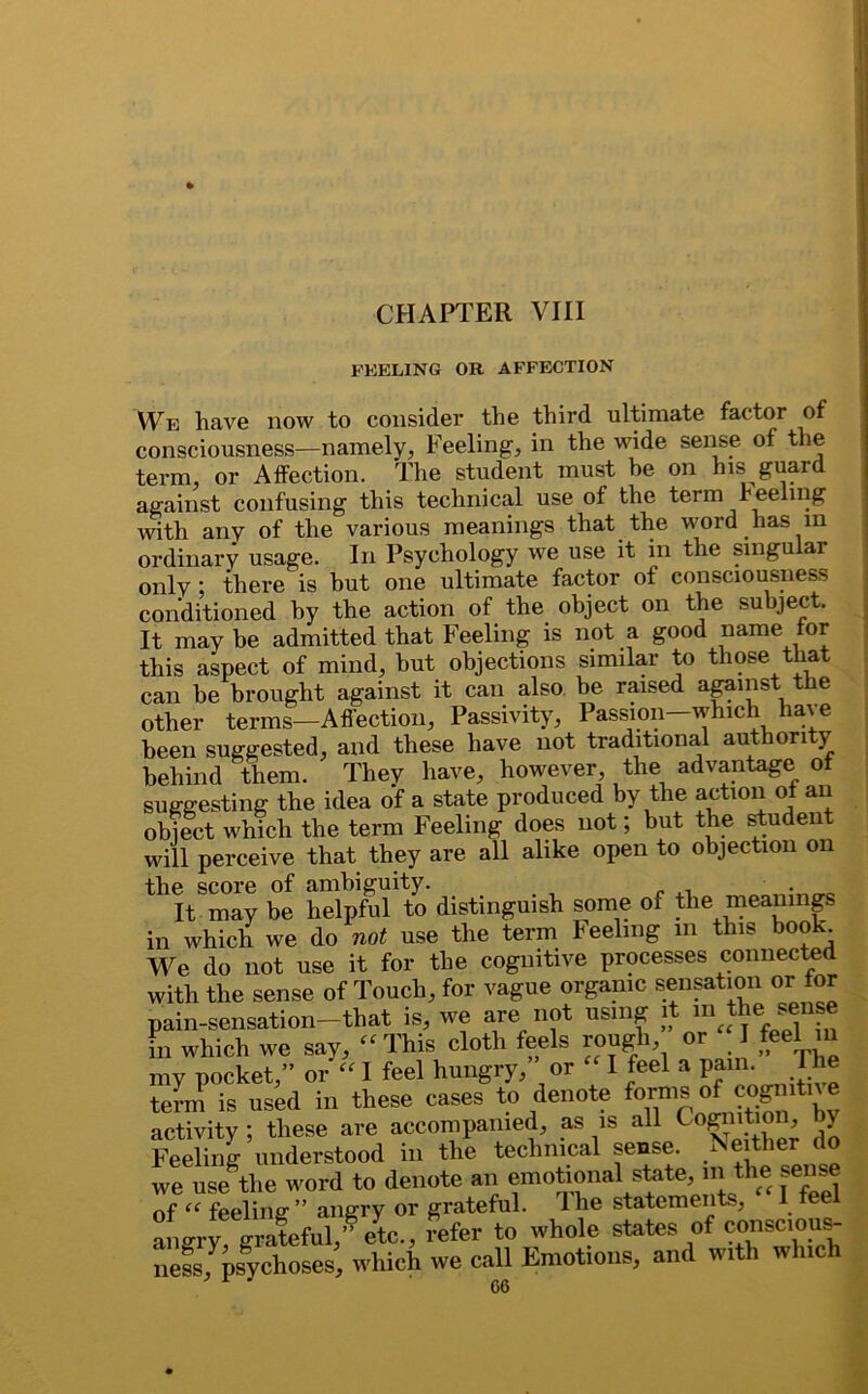 FEELING OB AFFECTION We have now to consider the third ultimate factor of consciousness—namely, Feeling, in the wide sense of tie term, or Affection. The student must he on his guard against confusing this technical use of the term reeling with any of the various meanings that the word has m ordinary usage. In Psychology we use it in the singular only ; there is but one ultimate factor of consciousness conditioned by the action of the object on the subject. It may be admitted that Feeling is not a good name tor this aspect of mind, hut objections similar to those that can be brought against it can also be raised against the other terms—Affection, Passivity, Passion whic ia'e been suggested, and these have not traditional authority behind them. They have, however the advantage of suggesting the idea of a state produced by the action of an object which the term Feeling does not; but the student will perceive that they are all alike open to objection on the score of ambiguity. _ _ It may be helpful to distinguish some 01 the meanings in which we do not use the term Feeling m this book We do not use it for the cognitive processes connected with the sense of Touch, for vague organic sensation or for pain-sensation—that is, we are not using it m the sense in which we say,  This cloth feels rough or I feel in my pocket,” or “ I feel hungry, or I feel a pam. Hie term is used in these cases to denote fornis of co^tn e activity ; these are accompanied, as is all Cognition, by Feeling understood in the technical sense. Neither do we usethe word to denote an emotional state, m the sense of “ feeling1 ” angry or grateful. Ihe statements, I fee ang,'y!tra?efuVf etc., fefer to whole states of cm— nessjpsychoses, which we call Emotions, and with which 06
