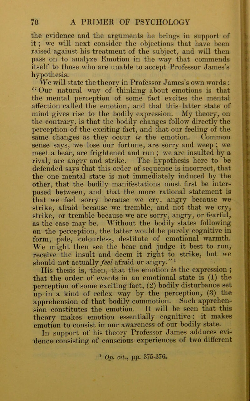 the evidence and the arguments he brings in support of it; we will next consider the objections that have been raised against his treatment of the subject, and will then pass on to analyze Emotion in the way that commends itself to those who are unable to accept Professor James’s hypothesis. We will state the theory in Professor James’s own words : “ Our natural way of thinking about emotions is that the mental perception of some fact excites the mental affection called the emotion, and that this latter state of mind gives rise to the bodily expression. My theory, on the contrary, is that the bodily changes follow directly the perception of the exciting fact, and that our feeling of the same changes as they occur is the emotion. Common sense says, we lose our fortune, are sorry and weep ; we meet a bear, are frightened and run ; we are insulted by a rival, are angry and strike. The hypothesis here to he defended says that this order of sequence is incorrect, that the one mental state is not immediately induced by the other, that the bodily manifestations must first be inter- posed between, and that the more rational statement is that we feel sorry because we cry, angry because we strike, afraid because we tremble, and not that we cry, strike, or tremble because we are sorry, angry, or fearful, as the case may be. Without the bodily states following on the perception, the latter would be purely cognitive in form, pale, colourless, destitute of emotional warmth. We might then see the hear and judge it best to run, receive the insult and deem it right to strike, but we should not actually feel afraid or angry.” 1 His thesis is, then, that the emotion is the expression ; that the order of events in an emotional state is (1) the perception of some exciting fact, (2) bodily disturbance set up in a kind of reflex way by the perception, (3) the apprehension of that bodily commotion. Such apprehen- sion constitutes the emotion. It will be seen that this theory makes emotion essentially cognitive: it makes emotion to consist in our awareness of our bodily state. In support of his theory Professor James adduces evi- dence consisting of conscious experiences of two different 1 Op. cit., pp. 375-37G.