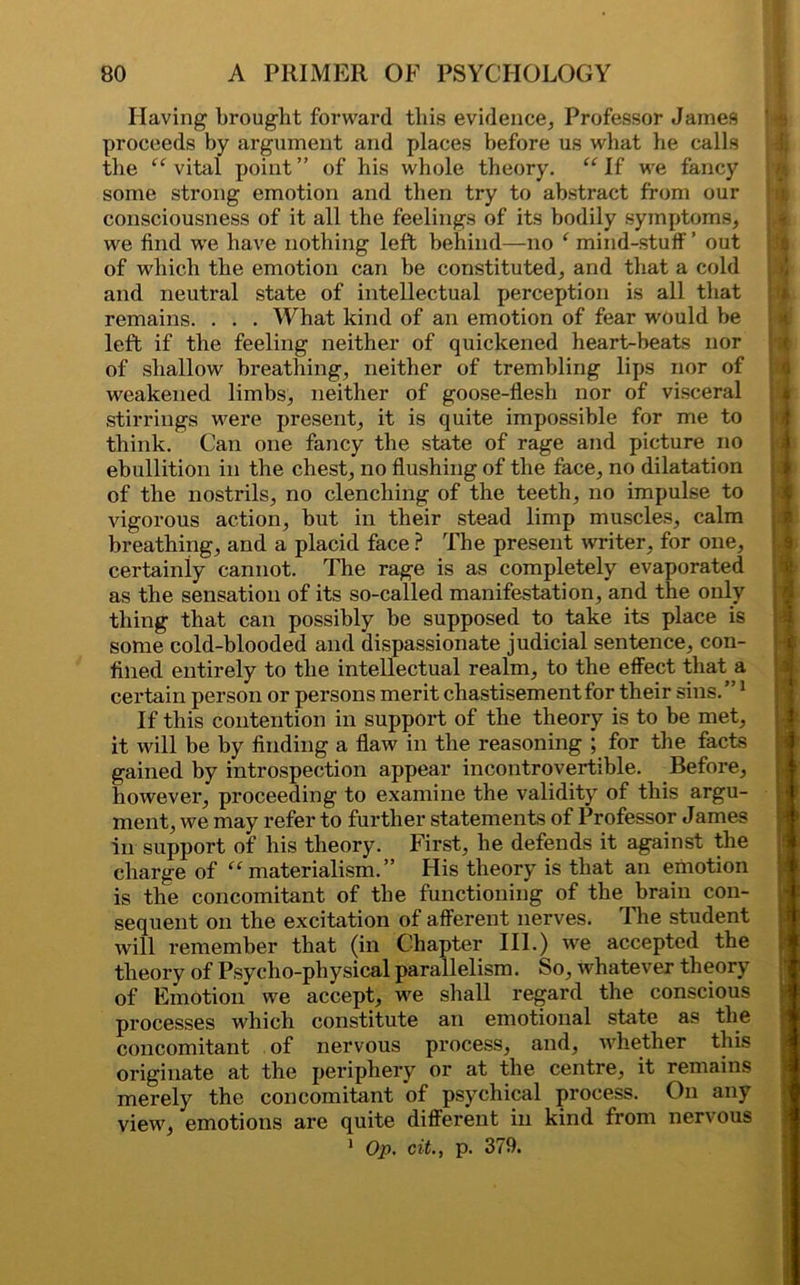 Having brought forward this evidence. Professor James proceeds by argument and places before us what be calls the “ vital point ” of his whole theory. “ If we fancy some strong emotion and then try to abstract from our consciousness of it all the feelings of its bodily symptoms, we find we have nothing left behind—no f mind-stuff ’ out of which the emotion can be constituted, and that a cold and neutral state of intellectual perception is all that remains. . . . What kind of an emotion of fear would be left if the feeling neither of quickened heart-beats nor of shallow breathing, neither of trembling lips nor of weakened limbs, neither of goose-flesh nor of visceral stirrings were present, it is quite impossible for me to think. Can one fancy the state of rage and picture no ebullition in the chest, no flushing of the face, no dilatation of the nostrils, no clenching of the teeth, no impulse to vigorous action, but in their stead limp muscles, calm breathing, and a placid face? The present writer, for one, certainly cannot. The rage is as completely evaporated as the sensation of its so-called manifestation, and the only thing that can possibly be supposed to take its place is some cold-blooded and dispassionate judicial sentence, con- fined entirely to the intellectual realm, to the effect that a certain person or persons merit chastisement for their sins. ”1 If this contention in support of the theory is to be met, it will be by finding a flaw in the reasoning ; for the facts gained by introspection appear incontrovertible. Before, however, proceeding to examine the validity of this argu- ment, we may refer to further statements of Professor James in support of his theory. First, he defends it against the charge of “materialism.” His theory is that an emotion is the concomitant of the functioning of the brain con- sequent on the excitation of afferent nerves. The student will remember that (in Chapter III.) we accepted the theory of Psycho-physical parallelism. So, whatever theory of Emotion we accept, we shall regard the conscious processes which constitute an emotional state as the concomitant of nervous process, and, whether this originate at the periphery or at the centre, it remains merely the concomitant of psychical process. On any view, emotions are quite different in kind from nervous 1 Op. cit., p. 379. la i !■: