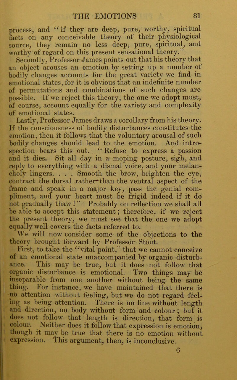 process, and “ if they are deep, pure, worthy, spiritual facts on any conceivable theory of their physiological source, they remain no less deep, pure, spiritual, and worthy of regard on this present sensational theory.” Secondly, Professor James points out that his theory that an object arouses an emotion by setting up a number of bodily changes accounts for the great variety we find in emotional states, for it is obvious that an indefinite number of permutations and combinations of such changes are possible. If we reject this theory, the one we adopt must, of course, account equally for the variety and complexity of emotional states. Lastly, Professor James draws a corollary from his theory. If the consciousness of bodily disturbances constitutes the emotion, then it follows that the voluntary arousal of such bodily changes should lead to the emotion. And intro- spection bears this out. “ Refuse to express a passion and it dies. Sit all day in a moping posture, sigh, and reply to everything with a dismal voice, and your melan- choly lingers. . . . Smooth the brow, brighten the eye, contract the dorsal rather*than the ventral aspect of the frame and speak in a major key, pass the genial com- pliment, and your heart must be frigid indeed if it do not gradually thaw ! ” Probably on reflection we shall all be able to accept this statement; therefore, if we reject the present theory, we must see that the one we adopt equally well covers the facts referred to. We will now consider some of the objections to the theory brought forward by Professor Stout. First, to take the “vital point,” that we cannot conceive of an emotional state unaccompanied by organic disturb- ance. This may be true, but it does not follow that organic disturbance is emotional. Two things may be inseparable from one another without being the same thing. For instance, we have maintained that there is no attention without feeling, but we do not regard feel- ing as being attention. There is no line without length and direction, no body without form and colour ; but it does not follow that length is direction, that form is colour. Neither does it follow that expression is emotion, though it may be true that there is no emotion without expression. This argument, then, is inconclusive. 0