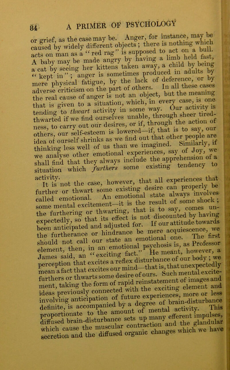 or grief, as the case may he. Anger for instance, may be caused bv widely different objects; there is nothing which “ts on man as l “red rag” is supposed *•£.«*“• A baby may be made angry by having a limb held fast, _ espeina: her kittens taken away, a child by being “ W ill ” ; anger is sometimes produced in adults by mere^ physical &igue, by the f deferenceorby adverse criticism on the part of others. Inal1 thrae <- the real cause of anger is not an object, bnt^ that is given to a situation, which, mevery . tending to thwart activity in some way. Our activity . taeoSf „°u“:iea^r«nde out that other ^ are I thinkins- less well of ns than we imagined, bimilariy, lr gm*i the furthering ^ thwartag, t ^ ^ by having expectedly, so that i t our attitude towards been anticipated and adjustea x acauiescence, we the furtherance or hindrance be fre acJuiescS! 'first J should not call our state an emobonal one.^ The** element, then, m a» f™t.”! ile meant, however, a , perceptioifthat excites a ilffex disturbance ol our ^w. mean afact that excites ourmind-that is tha ^ furthers or of images and ment, taking the form o P exciting element and ideas previously more or less involving anticipation o d J f brain-disturbance definite, is accompanied by a degree oi This ^SioCranY*eTff“sed organic changes which we have