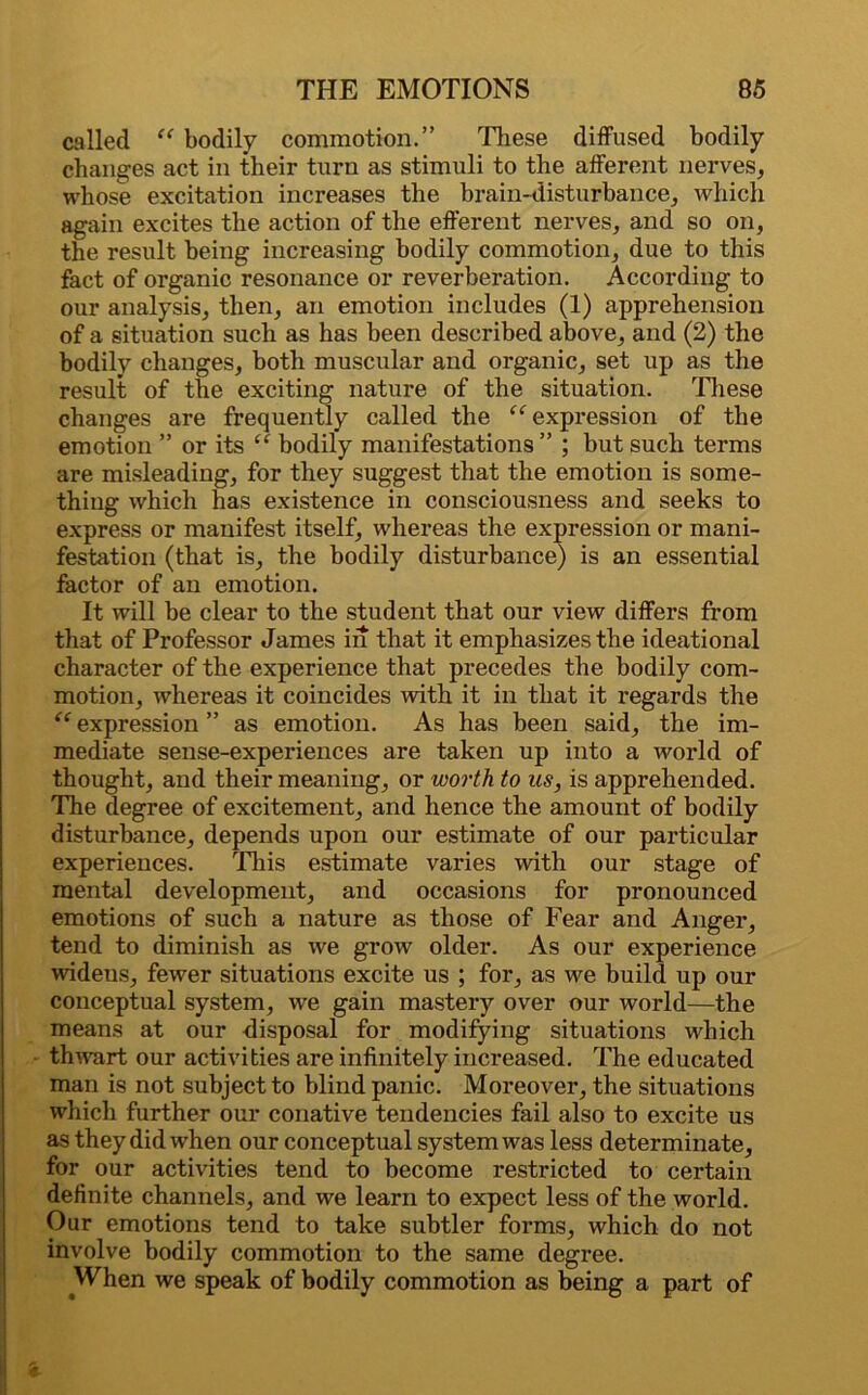 called “ bodily commotion.” These diffused bodily changes act in their turn as stimuli to the afferent nerves, whose excitation increases the brain-disturbance, which again excites the action of the efferent nerves, and so on, the result being increasing bodily commotion, due to this fact of organic resonance or reverberation. According to our analysis, then, an emotion includes (1) apprehension of a situation such as has been described above, and (2) the bodily changes, both muscular and organic, set up as the result of the exciting nature of the situation. These changes are frequently called the “ expression of the emotion ” or its ‘‘ bodily manifestations ” ; but such terms are misleading, for they suggest that the emotion is some- thing which has existence in consciousness and seeks to express or manifest itself, whereas the expression or mani- festation (that is, the bodily disturbance) is an essential factor of an emotion. It will be clear to the student that our view differs from that of Professor James in that it emphasizes the ideational character of the experience that precedes the bodily com- motion, whereas it coincides with it in that it regards the “ expression ” as emotion. As has been said, the im- mediate sense-experiences are taken up into a world of thought, and their meaning, or worth to us, is apprehended. The degree of excitement, and hence the amount of bodily disturbance, depends upon our estimate of our particular experiences. This estimate varies with our stage of mental development, and occasions for pronounced emotions of such a nature as those of Fear and Anger, tend to diminish as we grow older. As our experience widens, fewer situations excite us ; for, as we build up our conceptual system, we gain mastery over our world—the means at our disposal for modifying situations which thwart our activities are infinitely increased. The educated man is not subject to blind panic. Moreover, the situations which further our conative tendencies fail also to excite us as they did when our conceptual system was less determinate, for our activities tend to become restricted to certain definite channels, and we learn to expect less of the world. Our emotions tend to take subtler forms, which do not involve bodily commotion to the same degree. When we speak of bodily commotion as being a part of