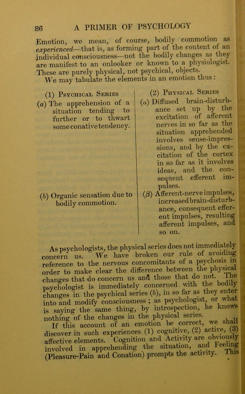 Emotion, we mean, of course, bodily commotion as experienced—that is, as forming part of the content of an individual consciousness—not the bodily changes as they are manifest to an onlooker or known to a physiologist. These are purely physical, not psychical, objects. We may tabulate the elements in an emotion thus : (1) Psychical Series (a) The apprehension of a situation tending to further or to thwart some conative tendency. (b) Organic sensation due to bodily commotion. (2) Physical Series (a) Diffused brain-disturb- ance set up by the excitation of afferent nerves in so far as the situation apprehended involves sense-impres- sions, and by the ex- citation of the cortex in so far as it involves ideas, and the con- sequent efferent im- pulses. (/3) Afferent-nerve impulses, increased brain-disturb- ance, consequent effer- ent impulses, resulting afferent impulses, and so on. As psychologists, the physical series does not immediately concern us. We have broken our rule of avoiding reference to the nervous concomitants of a psychosis in order to make clear the difference between the physical changes that do concern us and those that do not. -J., psychologist is immediately concerned with the bodily changes in the psychical series (b), m so far as they enter into and modify consciousness ; as psychologist, or what is saying the same thing, by introspection, he knows nothing of the changes in the physical series. If this account of an emotion be correct, we shall discover in such experiences (1) cognitive (2) active (3) affective elements. Cognition and Activity are obviously involved in apprehending the situation, and Feeing (Pleasure-Pain and Conation) prompts the actn lty. 1 j