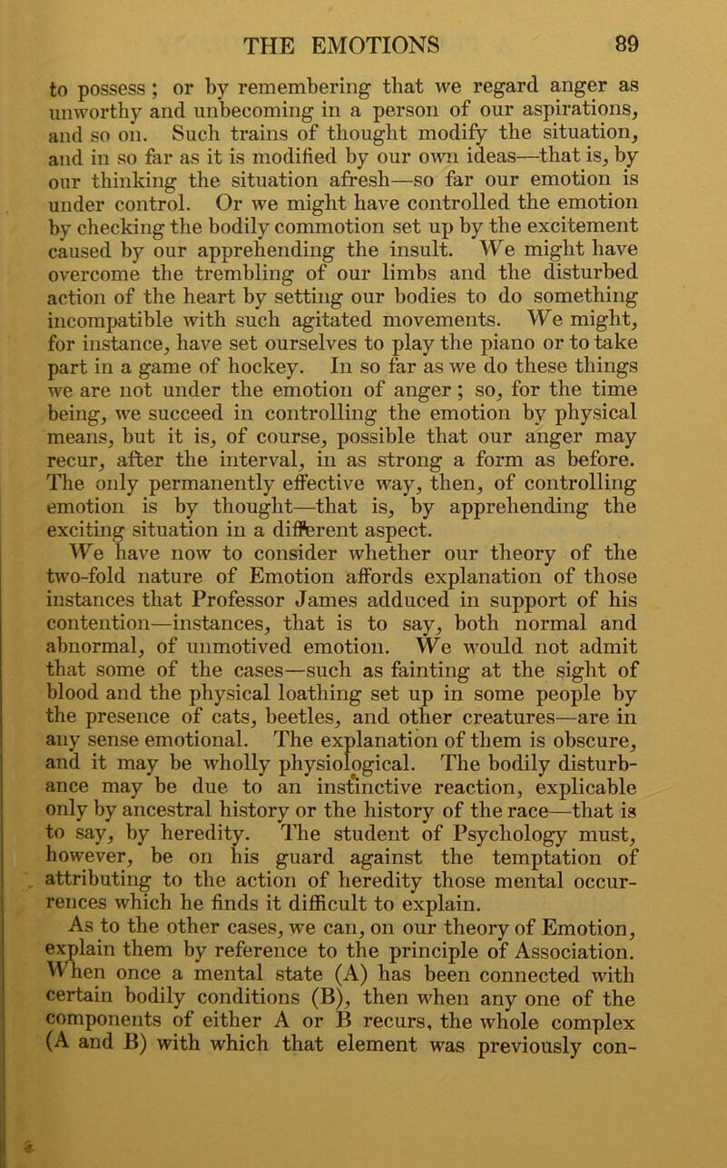 to possess ; or by remembering tliat we regard anger as unworthy and unbecoming in a person of our aspirations, and so on. Such trains of thought modify the situation, and in so far as it is modified by our own ideas—that is, by our thinking the situation afresh—so far our emotion is under control. Or we might have controlled the emotion by checking the bodily commotion set up by the excitement caused by our apprehending the insult. We might have overcome the trembling of our limbs and the disturbed action of the heart by setting our bodies to do something incompatible with such agitated movements. We might, for instance, have set ourselves to play the piano or to take part in a game of hockey. In so far as we do these things we are not under the emotion of anger ; so, for the time being, we succeed in controlling the emotion by physical means, but it is, of course, possible that our anger may recur, after the interval, in as strong a form as before. The only permanently effective way, then, of controlling emotion is by thought—that is, by apprehending the exciting situation in a different aspect. We have now to consider whether our theory of the two-fold nature of Emotion affords explanation of those instances that Professor James adduced in support of his contention—instances, that is to say, both normal and abnormal, of unmotived emotion. We would not admit that some of the cases—such as fainting at the sight of blood and the physical loathing set up in some people by the presence of cats, beetles, and other creatures—are in any sense emotional. The explanation of them is obscure, and it may be wholly physiological. The bodily disturb- ance may be due to an instinctive reaction, explicable only by ancestral history or the history of the race—that is to say, by heredity. The student of Psychology must, however, be on his guard against the temptation of attributing to the action of heredity those mental occur- rences which he finds it difficult to explain. As to the other cases, we can, on our theory of Emotion, explain them by reference to tbe principle of Association. When once a mental state (A) has been connected with certain bodily conditions (B), then when any one of the components of either A or B recurs, the whole complex (A and B) with which that element was previously con-