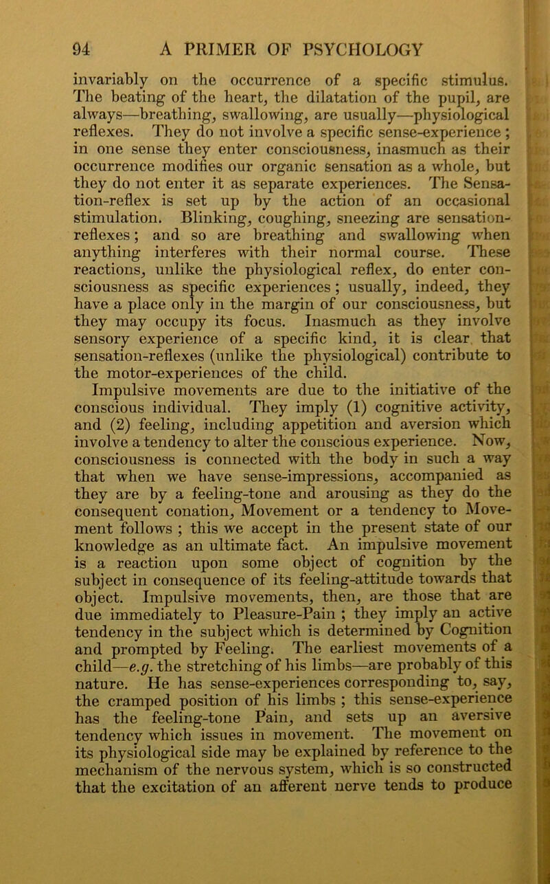 invariably on the occurrence of a specific stimulus. The beating of the heart, the dilatation of the pupil, are always—breathing, swallowing, are usually—physiological reflexes. They do not involve a specific sense-experience ; in one sense they enter consciousness, inasmuch as their occurrence modifies our organic sensation as a whole, but they do not enter it as separate experiences. The Sensa- tion-reflex is set up by the action of an occasional stimulation. Blinking, coughing, sneezing are sensation- reflexes ; and so are breathing and swallowing when anything interferes with their normal course. These reactions, unlike the physiological reflex, do enter con- sciousness as specific experiences ; usually, indeed, they have a place only in the margin of our consciousness, but they may occupy its focus. Inasmuch as they involve sensory experience of a specific kind, it is clear that sensation-reflexes (unlike the physiological) contribute to the motor-experiences of the child. Impulsive movements are due to the initiative of the conscious individual. They imply (1) cognitive activity, and (2) feeling, including appetition and aversion which involve a tendency to alter the conscious experience. Now, consciousness is connected with the body in such a way that when we have sense-impressions, accompanied as they are by a feeling-tone and arousing as they do the consequent conation. Movement or a tendency to Move- ment follows ; this we accept in the present state of our knowledge as an ultimate fact. An impulsive movement is a reaction upon some object of cognition by the subject in consequence of its feeling-attitude towards that object. Impulsive movements, then, are those that are due immediately to Pleasure-Pain ; they imply an active tendency in the subject which is determined by Cognition and prompted by Feeling. The earliest movements of a child—e.g. the stretching of his limbs—are probably of this nature. He has sense-experiences corresponding to, say, the cramped position of his limbs ; this sense-experience has the feeling-tone Pain, and sets up an aversive tendency which issues in movement. The movement on its physiological side may be explained by reference to the mechanism of the nervous system, which is so constructed that the excitation of an afferent nerve tends to produce