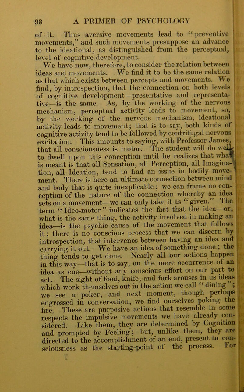 of it. Thus aversive movements lead to “preventive ! movements/’ and such movements presuppose an advance to the ideational, as distinguished from the perceptual, level of cognitive development. We have now, therefore, to consider the relation between ideas and movements. We find it to be the same relation as that which exists between percepts and movements. We find, by introspection, that the connection on both levels of cognitive development—presentative and representa- tive—is the same. As, by the working of the nervous ' mechanism, perceptual activity leads to movement, so, by the working of the nervous mechanism, ideational activity leads to movement; that is to say, both kinds of cognitive activity tend to be followed by centrifugal nervous . excitation. This amounts to saying, with Professor James, that all consciousness is motor. The student will do weRjIa to dwell upon this conception until he realizes that wha is meant is that all Sensation, all Perception, all Imagina- i tion, all Ideation, tend to find an issue in bodily move- ^ ment. There is here an ultimate connection between mind and body that is quite inexplicable ; we can frame no con- ception of the nature of the connection whereby an idea sets on a movement—we can only take it as “ given. Flie term “ Ideo-motor ” indicates the fact that the idea or, what is the same thing, the activity involved in making an idea—is the psychic cause of the movement that follows p it; there is no conscious process that we can discern by introspection, that intervenes between having an idea and j carrying it out. AYe have an idea of something done , the thing tends to get done. Nearly all our actions happen > in this way—that is to say, on the mere occurrence of an • idea as cue—without any conscious effort on our part to act. The sight of food, knife, and fork arouses in us ideas ‘ which work themselves out in the action we call “ dining ”; we see a poker, and next moment, though perhaps j engrossed in conversation, we find ourselves poking the | fire. These are purposive actions that resemble in some respects the impulsive movements we have already con- sidered. Like them, they are determined by Cognition and prompted by Feeling; but, unlike them, they are . directed to the accomplishment of an end, present to con- j sciousness as the starting-point of the process. ror |