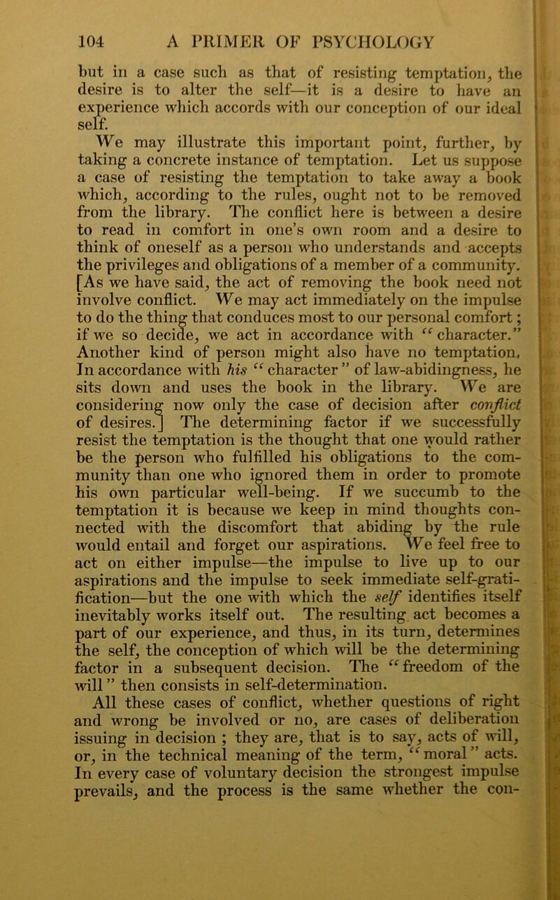 but in a case such as that of resisting temptation, the desire is to alter the self—it is a desire to have an experience which accords with our conception of our ideal self. We may illustrate this important point, further, hy taking a concrete instance of temptation. Let us suppose a case of resisting the temptation to take away a book which, according to the rules, ought not to he removed from the library. The conflict here is between a desire to read in comfort in one’s own room and a desire to think of oneself as a person who understands and accepts the privileges and obligations of a member of a community. [As we have said, the act of removing the book need not involve conflict. We may act immediately on the impulse to do the thing that conduces most to our personal comfort ; if we so decide, we act in accordance with “character.” Another kind of person might also have no temptation. In accordance with his “character” of law-abidingness, he sits down and uses the book in the library. We are considering now only the case of decision after conflict of desires.] The determining factor if we successfully resist the temptation is the thought that one would rather be the person who fulfilled his obligations to the com- munity than one who ignored them in order to promote his own particular well-being. If we succumb to the temptation it is because we keep in mind thoughts con- nected with the discomfort that abiding by the rule would entail and forget our aspirations. We feel free to act on either impulse—the impulse to live up to our aspirations and the impulse to seek immediate self-grati- fication—but the one with which the self identifies itself inevitably works itself out. The resulting act becomes a part of our experience, and thus, in its turn, determines the self, the conception of which will be the determining factor in a subsequent decision. The “freedom of the will ” then consists in self-determination. All these cases of conflict, whether questions of right and wrong be involved or no, are cases of deliberation issuing in decision ; they are, that is to say, acts of will, or, in the technical meaning of the term, “moral” acts. In every case of voluntary decision the strongest impulse prevails, and the process is the same whether the con- I.