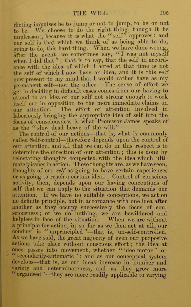 dieting impulses be to jump or not to jump, to be or not to be. We choose to do the right thing, though it be unpleasant, because it is what the “self” approves; and our self is that which we think of as being able to do, going to do, this hard thing. When we have done wrong, after the event, we sometimes say, “I was not myself when 1 did that ” ; that is to say, that the self in accord- ance with the idea of which I acted at that time is not the self of which I now have an idea, and it is this self now present to my mind that I would rather have as my permanent self—not the other. The sense of effort we get in deciding in difficult cases comes from our having to attend to an idea of our self not strong enough to work itself out in opposition to the more immediate claims on our attention. The effort of attention involved in laboriously bringing the appropriate idea of self into the focus of consciousness is what Professor James speaks of as the “slow dead heave of the will.” The control of our actions—that is, what is commonly called Self-control—therefore depends upon the control of our attention, and all that we can do in this respect is to determine the direction of our attention ; this is done by reinstating thoughts connected with the idea which ulti- mately issues in action. These thoughts are, as we have seen, thoughts of our self as going to have certain experiences or as going to reach a certain ideal. Control of conscious activity, then, depends upon our having conceptions of self that we can apply to the situation that demands our attention. If we have no suitable conceptions, we act on no definite principle, but in accordance with one idea after another as they occupy successively the focus of con- sciousness ; or we do nothing, we are bewildered and helpless in face of the situation. When we are without a principle for action, in so far as we then act at all, our conduct is “ unprincipled ”—that is, un-self-controlled. As we have said, the great majority of even our purposive actions take place without conscious effort; the idea at once passes into movement, whether “ ideo-motor ” or “ secondarily-automatic ” ; and as our conceptual system develops—that is, as our ideas increase in number and variety and determinateness, and as they grow more “organised”—they are more readily applicable to varying