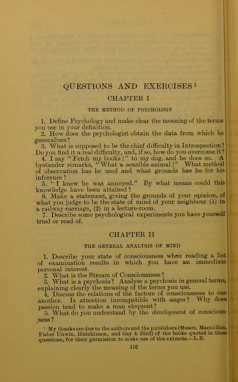 CHAPTER I THE METHOD OF PSYCHOLOGY 1. Define Psychology and make clear the meaning of the terms you use in your definition. 2. How does the psychologist obtain the data from which he J generalizes ? 3. What is supposed to be the chief difficulty in Introspection ? Do you find it a real difficulty, and, if so, how do you overcome it ? j 4. I say “Fetch my books !” to my dog, and he does so. A bystander remarks, “ What a sensible animal! ” What method of observation has he used and what grounds has he for his inference ? 5. “I knew he was annoyed.” By what means could this knowledge have been attained ? 6. Make a statement, giving the grounds of your opinion, of what you judge to be the state of mind of your neighbour (1) in a railway-carriage, (2) in a lecture-room. 7. Describe some psychological experiments you have yourself tried or read of. CHAPTER II THE GENERAL ANALYSIS OF MIND 1. Describe your state of consciousness when reading a list of examination results in which you have an immediate personal interest. 2. What is the Stream of Consciousness ? 3. What is a psychosis ? Analyse a psychosis in general terms, explaining clearly the meaning of the terms you use. 4. Discuss the relations of the factors of consciousness to one another. Is attention incompatible with anger? Why does passion tend to make a man eloquent? 5. What do you understand by the development of conscious- ness ? 1 My thanks are due to the authors and the publishers (Messrs. Macmillan, Fisher Unwin, Hutchinson, and Gay & Bird) of the books quoted in these questions, for their permission to make use of the extracts.—L.B.