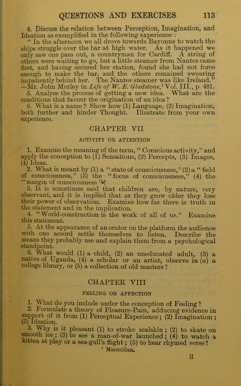 4. Discuss the relation between Perception, Imagination, and Ideation as exemplified in the following experience : “ In the afternoon we all drove towards Bayonne to watch the ships struggle over the bar at high water. As it happened we only saw one pass out, a countryman for Cardiff. A string of others were waiting to go, but a little steamer from Nantes came first, and having secured her station, found she had not force enough to make the bar, and the others remained swearing impatiently behind her. The Nantes steamer was like Ireland.” —Mr. John Morley in Life of W. E. Gladstone,* Vol. III., p. 481. 5. Analyse the process of getting a new idea. What are the conditions that favour the origination of an idea ? 6. What is a name ?' Show how (1) Language, (2) Imagination, both further and hinder Thought. Illustrate from your own experience. CHAPTER VII ACTIVITY OR ATTENTION 1. Examine the meaning of the term, “ Conscious activity,” and apply the conception to (1) Sensations, (2) Percepts, (3) Images, (4) Ideas. 2. What is meant by (1) a “stateof consciousness,” (2)a “ field of consciousness,” (3) the “focus of consciousness,” (4) the “ margin of consciousness >2*? 3. It is sometimes said that children are, by nature, very observant, and it is implied that as they grow older they lose their power of observation. Examine how far there is truth in the statement and in the implication. 4. “World-construction is the work of all of us.” Examine this statement. 5. At the appearance of an orator on the platform the audience with one accord settle themselves to listen. Describe the means they probably use and explain them from a psychological standpoint. 6. What would (1) a child, (2) an uneducated adult, (3) a native of Uganda, (4) a scholar or an artist, observe in (a) a college library, or (6) a collection of old masters ? CHAPTER VIII PEELING OR AFFECTION 1. What do you include under the conception of Feeling ? 2. 1 ormulate a theory of Pleasure-Pain, adducing evidence in support of it from (1) Perceptual Experience; (2) Imagination ; (3) Ideation. 3. Why is it pleasant (1) to stroke sealskin ; (2) to skate on smooth ice; (3) to see a man-of-war launched; (4) to watch a kitten at play or a sea-gull’s flight; (5) to hear rhymed verse ? * Macmillan. 8
