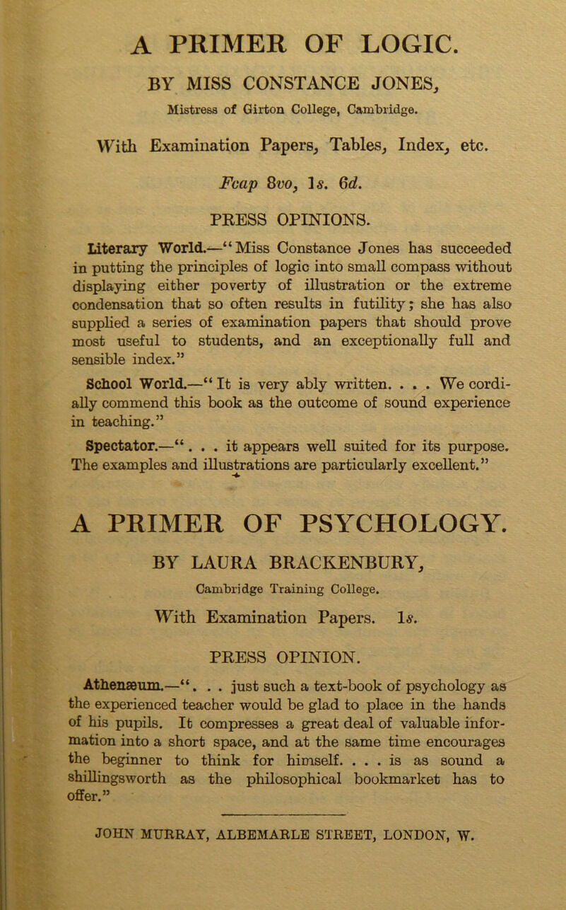 A PRIMER OF LOGIC. BY MISS CONSTANCE JONES, Mistress of Girton College, Cambridge. Witli Examination Papers, Tables, Index, etc. Fcap 8vo, Is. Gd. PRESS OPINIONS. Literary World.—“Miss Constance Jones has succeeded in putting the principles of logic into small compass without displaying either poverty of illustration or the extreme condensation that so often results in futility; she has also supplied a series of examination papers that should prove most useful to students, and an exceptionally full and sensible index.” School World.—“ It is very ably written. . . . We cordi- ally commend this book as the outcome of sound experience in teaching.” Spectator.—“... it appears well suited for its purpose. The examples and illustrations are particularly excellent.” A PRIMER OF PSYCHOLOGY. BY LAURA BRACKENBURY, Cambridge Training College. With Examination Papers. 1-y. PRESS OPINION. Athenaeum.—“. . . just such a text-book of psychology as the experienced teacher would be glad to place in the hands of his pupils. It compresses a great deal of valuable infor- mation into a short space, and at the same time encourages the beginner to think for himself. ... is as sound a shillingsworth as the philosophical bookmarlcet has to offer.”