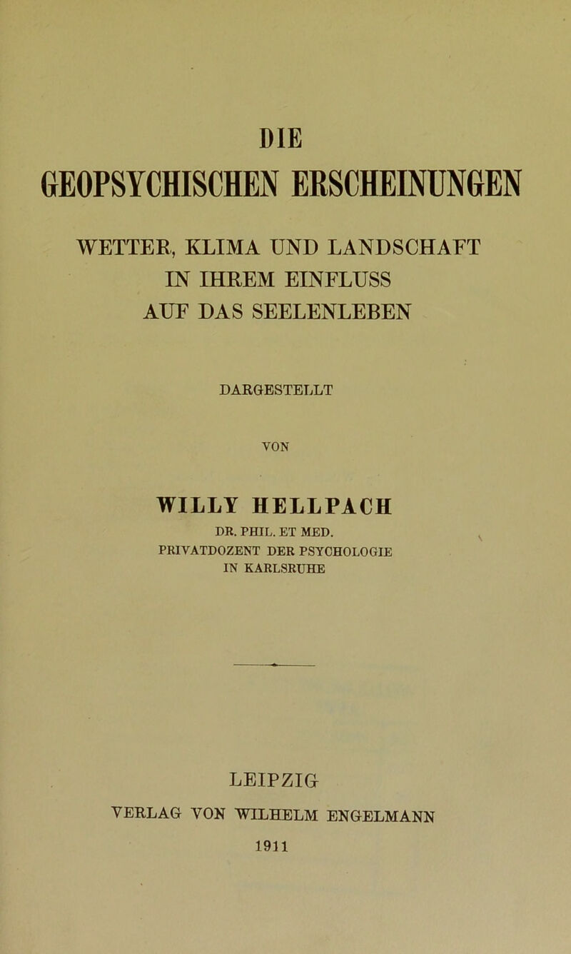 DIE GEOPSYCHISCHEN ERSCHEINUNGEN WETTER, KLIMA UND LANDSCHAFT IN IHREM EINFLUSS AUF DAS SEELENLEBEN DARGESTELLT VON WILLY HELLPACH DR. PHIL. ET MED. PRIVATDOZENT DER PSYCHOLOGIE IN KARLSRUHE LEIPZIG VERLAG VON WILHELM ENGELMANN 1911