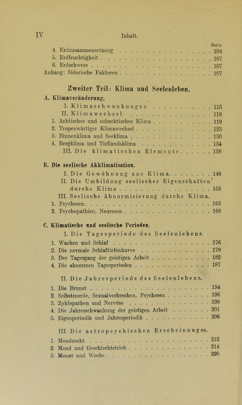 Seile 4. Erd Zusammensetzung 104 5. Erdfeuchtigkeit 107 6. Erdschwere 107 Anhang: Siderische Faktoren 107 Zweiter Teil: Klima und Seelenlehen. A. Klimaveränderung. I. Klimaschwankungen 113 II. Klimawechsel 118 1. Arktisches und subarktisches Klima 119 2. Tropenwärtiger Klimawechsel 123 3. Binnenklima und Seeklima 130 4. Bergklima und Tieflandsklima 134 III. Die klimatischen Elemente 138 B. Die seelische Akklimatisation. I. Die Gewöhnung ans Klima 146 II. Die Umbildung seelischer Eigenschaften' durchs Klima 153 III. Seelische Abnormisierung durchs Klima. 1. Psychosen 163 2. Psychopathien, Neurosen 168 C. Klimatische und seelische Perioden. I. Die Tagesperiode des Seelenlebens. 1. Wachen und Schlaf 176 2. Die normale Schlaftiefenkurve 179 3. Der Tagesgang der geistigen Arbeit 182 4. Die abnormen Tagesperioden 187 II. Die Jahresperiode des Seelenlebens. 1. Die Brunst 194 2. Selbstmorde, Sexualverbrechen, Psychosen 196 3. Zyklopathen und Nervöse 198 4. Die Jahresschwankung der geistigen Arbeit 201 5. Eigenperiodik und Jahresperiodik 206 III. Die astropsychischen Erscheinungen. 1. Mondsucht 212 2. Mond und Geschlechtstrieb 214 3. Monat und Woche 220