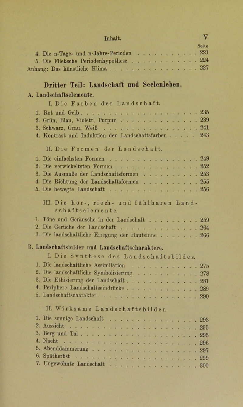 Seite 4. Die n-Tage- und n-Jahxe-Perioden 221 5. Die Fließsche Periodenhypothese 224 Anhang: Das künstliche Klima 227 Dritter Teil: Landschaft und Seelenleben. A. Landschaftselemente. I. Die Farben der Landschaft. 1. Kot und Gelb 236 2. Grün, Blau, Violett, Purpur 239 3. Schwarz, Grau, Weiß 241 4. Kontrast und Induktion der Landschaftsfarben 243 II. Die Formen der Landschaft. 1. Die einfachsten Formen 249 2. Die verwickeltsten Formen 262 3. Die Ausmaße der Landschaftsformen 263 4. Die Richtung der Landschaftsformen 266 6. Die bewegte Landschaft 266 III. Die hör-, riech- und fühlbaren Land- schaftselemente. 1. Töne und Geräusche in der Landschaft 269 2. Die Gerüche der Landschaft 264 3. Die landschaftliche Erregung der Hautsinne. 266 3. Landschaftsbilder und Landscliaftseharakterc. I. Die Synthese des Landschaftsbildes. 1. Die landschaftliche Assimilation 276 2. Die landschaftliche Symbolisierung 278 3. Die Stilisierung der Landschaft 281 4. Periphere Landschaftseindriicke 289 5. Landschaftscharakter 290 II. Wirksame Landschaftsbilder. 1. Die sonnige Landschaft 293 2. Aussicht 296 3. Berg und Tal 296 4- Nacht 296 6. Abenddämmerung 297 6. Spätherbst 299 7. Ungewohnte Landschaft 300