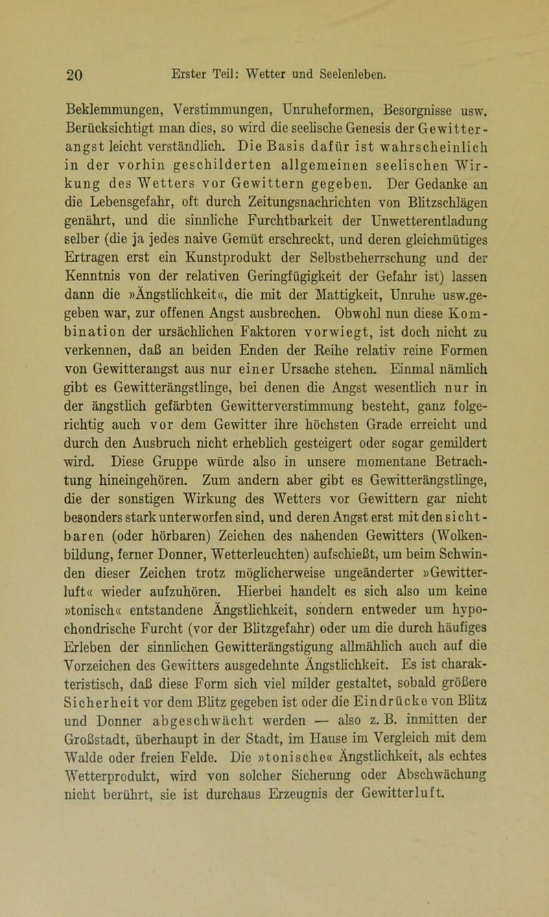 Beklemmungen, Verstimmungen, Unruheformen, Besorgnisse usw. Berücksichtigt man dies, so wird die seelische Genesis der Gewitter- angst leicht verständlich. Die Basis dafür ist wahrscheinlich in der vorhin geschilderten allgemeinen seelischen Wir- kung des Wetters vor Gewittern gegeben. Der Gedanke an die Lebensgefahr, oft durch Zeitungsnachrichten von Blitzschlägen genährt, und die sinnliche Furchtbarkeit der Unwetterentladung selber (die ja jedes naive Gemüt erschreckt, und deren gleichmütiges Ertragen erst ein Kunstprodukt der Selbstbeherrschung und der Kenntnis von der relativen Geringfügigkeit der Gefahr ist) lassen dann die »Ängstlichkeit«, die mit der Mattigkeit, Unruhe usw.ge- geben war, zur offenen Angst ausbrechen. Obwohl nun diese Kom- bination der ursächlichen Faktoren vorwiegt, ist doch nicht zu verkennen, daß an beiden Enden der Reihe relativ reine Formen von Gewitterangst aus nur einer Ursache stehen. Einmal nämlich gibt es Gewitterängstlinge, bei denen die Angst wesentlich nur in der ängstlich gefärbten Gewitterverstimmung besteht, ganz folge- richtig auch vor dem Gewitter ihre höchsten Grade erreicht und durch den Ausbruch nicht erheblich gesteigert oder sogar gemildert wird. Diese Gruppe würde also in unsere momentane Betrach- tung hineingehören. Zum andern aber gibt es Gewitterängstlinge, die der sonstigen Wirkung des Wetters vor Gewittern gar nicht besonders stark unterworfen sind, und deren Angst erst mit den sicht- baren (oder hörbaren) Zeichen des nahenden Gewitters (Wolken- bildung, ferner Donner, Wetterleuchten) aufschießt, um beim Schwin- den dieser Zeichen trotz möglicherweise ungeänderter »Gewitter- luft« wieder aufzuhören. Hierbei handelt es sich also um keine »tonisch« entstandene Ängstlichkeit, sondern entweder um hypo- chondrische Furcht (vor der Blitzgefahr) oder um die durch häufiges Erleben der sinnlichen Gewitterängstigung allmählich auch auf die Vorzeichen des Gewitters ausgedehnte Ängstlichkeit. Es ist charak- teristisch, daß diese Form sich viel milder gestaltet, sobald größere Sicherheit vor dem Blitz gegeben ist oder die Eindrücke von Blitz und Donner abgeschwächt werden — also z. B. inmitten der Großstadt, überhaupt in der Stadt, im Hause im Vergleich mit dem Walde oder freien Felde. Die »tonische« Ängstlichkeit, als echtes Wetterprodukt, wird von solcher Sicherung oder Abschwächung nicht berührt, sie ist durchaus Erzeugnis der Gewitterluft.