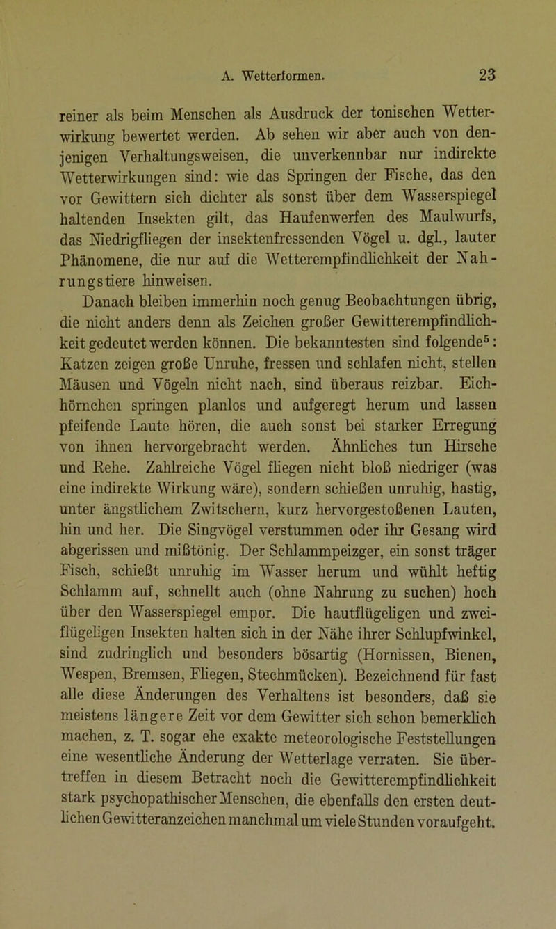 reiner als beim Menschen als Ausdruck der tonischen Wetter- wirkung bewertet werden. Ab sehen wir aber auch von den- jenigen Verhaltungsweisen, die unverkennbar nur indirekte Wetterwirkungen sind: wie das Springen der Fische, das den vor Gewittern sich dichter als sonst über dem Wasserspiegel haltenden Insekten gilt, das Haufenwerfen des Maulwurfs, das Niedrigfliegen der insektenfressenden Vögel u. dgl., lauter Phänomene, die nur auf die Wetterempfindlichkeit der Nah- rungstiere liinweisen. Danach bleiben immerhin noch genug Beobachtungen übrig, die nicht anders denn als Zeichen großer Gewitterempfindlich- keit gedeutet werden können. Die bekanntesten sind folgende5: Katzen zeigen große Unruhe, fressen und schlafen nicht, stellen Mäusen und Vögeln nicht nach, sind überaus reizbar. Eich- hörnchen springen planlos und aufgeregt herum und lassen pfeifende Laute hören, die auch sonst bei starker Erregung von ihnen hervorgebracht werden. Ähnliches tun Hirsche und Rehe. Zahlreiche Vögel fliegen nicht bloß niedriger (was eine indirekte Wirkung wäre), sondern schießen unruhig, hastig, unter ängstlichem Zwitschern, kurz hervorgestoßenen Lauten, hin und her. Die Singvögel verstummen oder ihr Gesang wird abgerissen und mißtönig. Der Schlammpeizger, ein sonst träger Fisch, schießt unruhig im Wasser herum und wühlt heftig Schlamm auf, schnellt auch (ohne Nahrung zu suchen) hoch über den Wasserspiegel empor. Die hautflügeligen und zwei- flügeligen Insekten halten sich in der Nähe ihrer Schlupfwinkel, sind zudringlich und besonders bösartig (Hornissen, Bienen, Wespen, Bremsen, Fliegen, Stechmücken). Bezeichnend für fast alle diese Änderungen des Verhaltens ist besonders, daß sie meistens längere Zeit vor dem Gewitter sich schon bemerklich machen, z. T. sogar ehe exakte meteorologische Feststellungen eine wesentliche Änderung der Wetterlage verraten. Sie über- treffen in diesem Betracht noch die Gewitterempfindlichkeit stark psychopathischer Menschen, die ebenfalls den ersten deut- lichen Gewitteranzeichen manchmal um viele Stunden voraufgeht.