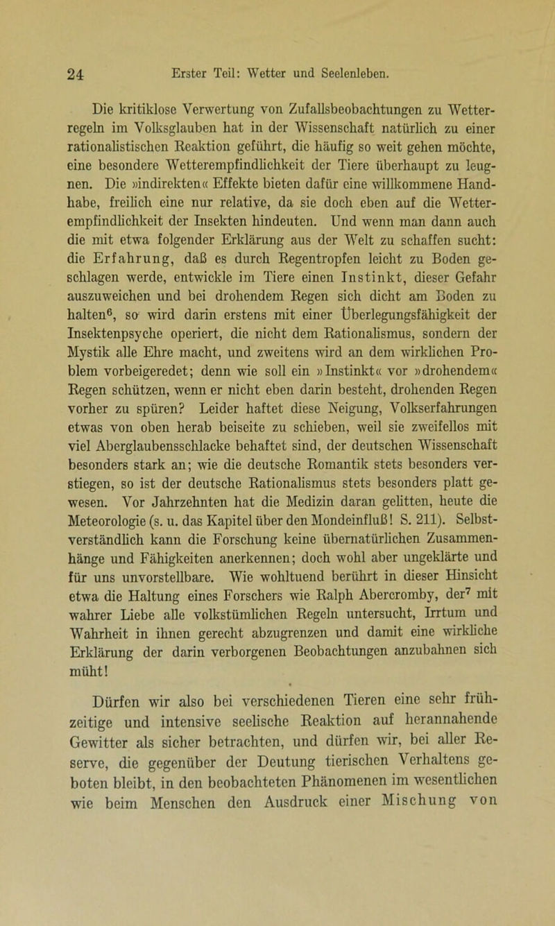 Die kritiklose Verwertung von Zufallsbeobachtungen zu Wetter- regeln im Volksglauben hat in der Wissenschaft natürlich zu einer rationalistischen Reaktion geführt, die häufig so weit gehen möchte, eine besondere Wetterempfindlichkeit der Tiere überhaupt zu leug- nen. Die »indirekten« Effekte bieten dafür eine willkommene Hand- habe, freilich eine nur relative, da sie doch eben auf die Wetter- empfindlichkeit der Insekten hindeuten. Und wenn man dann auch die mit etwa folgender Erklärung aus der Welt zu schaffen sucht: die Erfahrung, daß es durch Regentropfen leicht zu Boden ge- schlagen werde, entwickle im Tiere einen Instinkt, dieser Gefahr auszuweichen und bei drohendem Regen sich dicht am Boden zu halten6, so wird darin erstens mit einer Überlegungsfähigkeit der Insektenpsyche operiert, die nicht dem Rationalismus, sondern der Mystik alle Ehre macht, und zweitens wird an dem wirklichen Pro- blem vorbeigeredet; denn wie soll ein »Instinkt« vor »drohendem« Regen schützen, wenn er nicht eben darin besteht, drohenden Regen vorher zu spüren? Leider haftet diese Neigung, Volkserfahrungen etwas von oben herab beiseite zu schieben, weil sie zweifellos mit viel Aberglaubensschlacke behaftet sind, der deutschen Wissenschaft besonders stark an; wie die deutsche Romantik stets besonders ver- stiegen, so ist der deutsche Rationalismus stets besonders platt ge- wesen. Vor Jahrzehnten hat die Medizin daran gelitten, heute die Meteorologie (s. u. das Kapitel über den Mondeinfluß! S. 211). Selbst- verständlich kann die Forschung keine übernatürlichen Zusammen- hänge und Fähigkeiten anerkennen; doch wohl aber ungeklärte und für uns unvorstellbare. Wie wohltuend berührt in dieser Hinsicht etwa die Haltung eines Forschers wie Ralph Abercromby, der7 mit wahrer Liebe alle volkstümlichen Regeln untersucht, Irrtum und Wahrheit in ihnen gerecht abzugrenzen und damit eine wirkliche Erklärung der darin verborgenen Beobachtungen anzubahnen sich müht! Dürfen wir also bei verschiedenen Tieren eine sehr früh- zeitige und intensive seelische Reaktion auf herannahende Gewitter als sicher betrachten, und dürfen wir, bei aller Re- serve, die gegenüber der Deutung tierischen Verhaltens ge- boten bleibt, in den beobachteten Phänomenen im wesentlichen wie beim Menschen den Ausdruck einer Mischung von