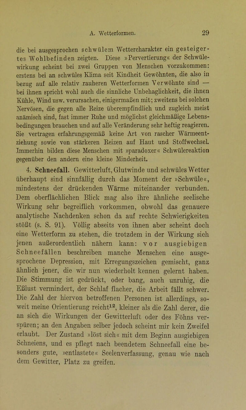 die bei ausgesprochen schwülem Wetter Charakter ein gesteiger- tes Wohlbefinden zeigten. Diese «Pervertierung« der Schwüle- wirkung scheint bei zwei Gruppen von Menschen vorzukommen: erstens bei an schwüles Klima seit Kindheit Gewöhnten, die also in bezug auf alle relativ rauheren Wetterformen Verwöhnte sind — bei ihnen spricht wohl auch die sinnliche Unbehaglichkeit, die ihnen Kühle, Wind usw. verursachen, einigermaßen mit; zweitens bei solchen Nervösen, die gegen alle Reize überempfindlich und zugleich meist anämisch sind, fast immer Ruhe und möglichst gleichmäßige Lebens- bedingungen brauchen und auf alle Veränderung sehr heftig reagieren. Sie vertragen erfahrungsgemäß keine Art von rascher Wärmeent- ziehung sowie von stärkeren Reizen auf Haut und Stoffwechsel. Immerhin bilden diese Menschen mit »paradoxer« Schwülereaktion gegenüber den andern eine kleine Minderheit. 4. Schneefall. Gewitterluft, Glutwinde und schwüles Wetter überhaupt sind sinnfällig durch das Moment der »Schwüle«, mindestens der drückenden Wärme miteinander verbunden. Dem oberflächlichen Blick mag also ihre ähnliche seelische Wirkung sehr begreiflich Vorkommen, obwohl das genauere analytische Nachdenken schon da auf rechte Schwierigkeiten stößt (s. S. 91). Völlig abseits von ihnen aber scheint doch eine Wetterform zu stehen, die trotzdem in der Wirkung sich jenen außerordentlich nähern kann: vor ausgiebigen Schneefällen beschreiben manche Menschen eine ausge- sprochene Depression, mit Erregungszeichen gemischt, ganz ähnlich jener, die wir nun wiederholt kennen gelernt haben. Die Stimmung ist gedrückt, oder bang, auch unruhig, die Eßlust vermindert, der Schlaf flacher, die Arbeit fällt schwer. Die Zahl der hiervon betroffenen Personen ist allerdings, so- weit meine Orientierung reicht12, kleiner als die Zahl derer, die an sich die Wirkungen der Gewitterluft oder des Föhns ver- spüren; an den Angaben selber jedoch scheint mir kein Zweifel erlaubt. Der Zustand »löst sich« mit dem Beginn ausgiebigen Schneiens, und es pflegt nach beendetem Schneefall eine be- sonders gute, »entlastete« Seelenverfassung, genau wie nach dem Gewitter, Platz zu greifen.