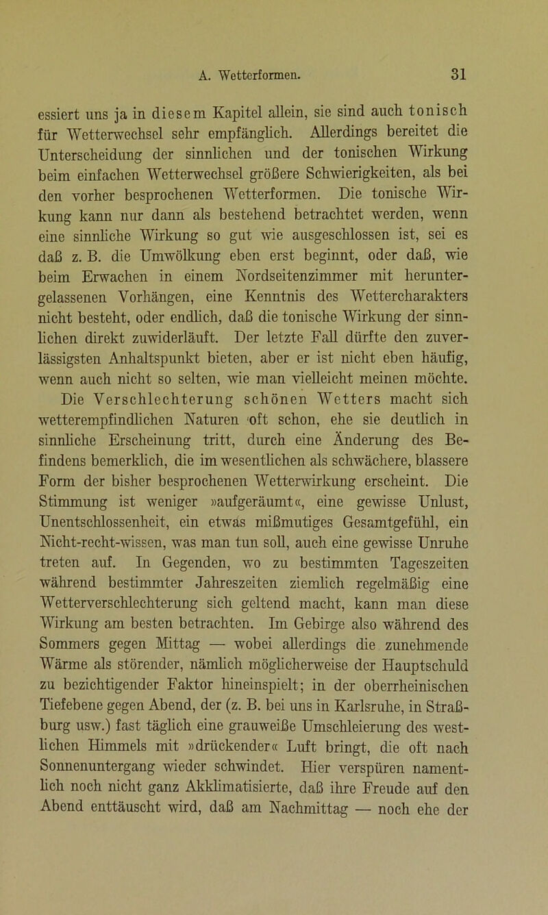 essiert uns ja in diesem Kapitel allein, sie sind auch tonisch für Wetterwechsel sehr empfänglich. Allerdings bereitet die Unterscheidung der sinnlichen und der tonischen Wirkung beim einfachen Wetterwechsel größere Schwierigkeiten, als bei den vorher besprochenen Wetterformen. Die tonische Wir- kung kann nur dann als bestehend betrachtet werden, wenn eine sinnliche Wirkung so gut wie ausgeschlossen ist, sei es daß z. B. die Umwölkung eben erst beginnt, oder daß, wie beim Erwachen in einem Nordseitenzimmer mit herunter- gelassenen Vorhängen, eine Kenntnis des Wettercharakters nicht besteht, oder endlich, daß die tonische Wirkung der sinn- lichen direkt zuwiderläuft. Der letzte Fall dürfte den zuver- lässigsten Anhaltspunkt bieten, aber er ist nicht eben häufig, wenn auch nicht so selten, wie man vielleicht meinen möchte. Die Verschlechterung schönen Wetters macht sich wetterempfindlichen Naturen 'oft schon, ehe sie deutlich in sinnliche Erscheinung tritt, durch eine Änderung des Be- findens bemerklich, die im wesentlichen als schwächere, blässere Form der bisher besprochenen Wetterwirkung erscheint. Die Stimmung ist weniger »aufgeräumt«, eine gewisse Unlust, Unentschlossenheit, ein etwas mißmutiges Gesamtgefühl, ein Nicht-recht-wissen, was man tun soll, auch eine gewisse Unruhe treten auf. In Gegenden, wo zu bestimmten Tageszeiten während bestimmter Jahreszeiten ziemlich regelmäßig eine Wetterverschlechterung sich geltend macht, kann man diese Wirkung am besten betrachten. Im Gebirge also während des Sommers gegen Mittag — wobei allerdings die zunehmende Wärme als störender, nämlich möglich erweise der Hauptschuld zu bezichtigender Faktor liineinspielt; in der oberrheinischen Tiefebene gegen Abend, der (z. B. bei uns in Karlsruhe, in Straß- burg usw.) fast täglich eine grauweiße Umschleierung des west- lichen Himmels mit »drückender« Luft bringt, die oft nach Sonnenuntergang wieder schwindet. Liier verspüren nament- lich noch nicht ganz Akklimatisierte, daß ihre Freude auf den Abend enttäuscht wird, daß am Nachmittag — noch ehe der