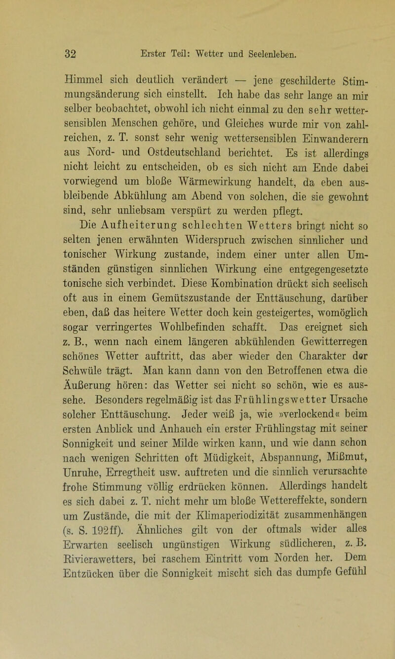 Himmel sich deutlich verändert — jene geschilderte Stim- mungsänderung sich einstellt. Ich habe das sehr lange an mir selber beobachtet, obwohl ich nicht einmal zu den sehr wetter- sensiblen Menschen gehöre, und Gleiches wurde mir von zahl- reichen, z. T. sonst sehr- wenig wettersensiblen Einwanderern aus Nord- und Ostdeutschland berichtet. Es ist allerdings nicht leicht zu entscheiden, ob es sich nicht am Ende dabei vorwiegend um bloße Wärmewirkung handelt, da eben aus- bleibende Abkühlung am Abend von solchen, die sie gewohnt sind, sein- unliebsam verspürt zu werden pflegt. Die Aufheiterung schlechten Wetters bringt nicht so selten jenen erwähnten Widerspruch zwischen sinnlicher und tonischer Wirkung zustande, indem einer unter allen Um- ständen günstigen sinnlichen Wirkung eine entgegengesetzte tonische sich verbindet. Diese Kombination drückt sich seelisch oft aus in einem Gemütszustände der Enttäuschung, darüber eben, daß das heitere Wetter doch kein gesteigertes, womöglich sogar verringertes Wohlbefinden schafft. Das ereignet sich z. B., wenn nach einem längeren abkühlenden Gewitterregen schönes Wetter auftritt, das aber wieder den Charakter dor Schwüle trägt. Man kann dann von den Betroffenen etwa die Äußerung hören: das Wetter sei nicht so schön, wie es aus- sehe. Besonders regelmäßig ist das Frühlings wett er Ursache solcher Enttäuschung. Jeder weiß ja, wie »verlockend« beim ersten Anblick und Anhauch ein erster Frühlingstag mit seiner Sonnigkeit und seiner Milde wirken kann, und wie dann schon nach wenigen Schritten oft Müdigkeit, Abspannung, Mißmut, Unruhe, Erregtheit usw. auftreten und die sinnlich verursachte frohe Stimmung völlig erdrücken können. Allerdings handelt es sich dabei z. T. nicht mehr um bloße Wettereffekte, sondern um Zustände, die mit der Klimaperiodizität Zusammenhängen (s. S. 192 ff). Ähnliches gilt von der oftmals wider alles Erwarten seelisch ungünstigen Wirkung südlicheren, z. B. Rivierawetters, bei raschem Eintritt vom Norden her. Dem Entzücken über die Sonnigkeit mischt sich das dumpfe Gefühl