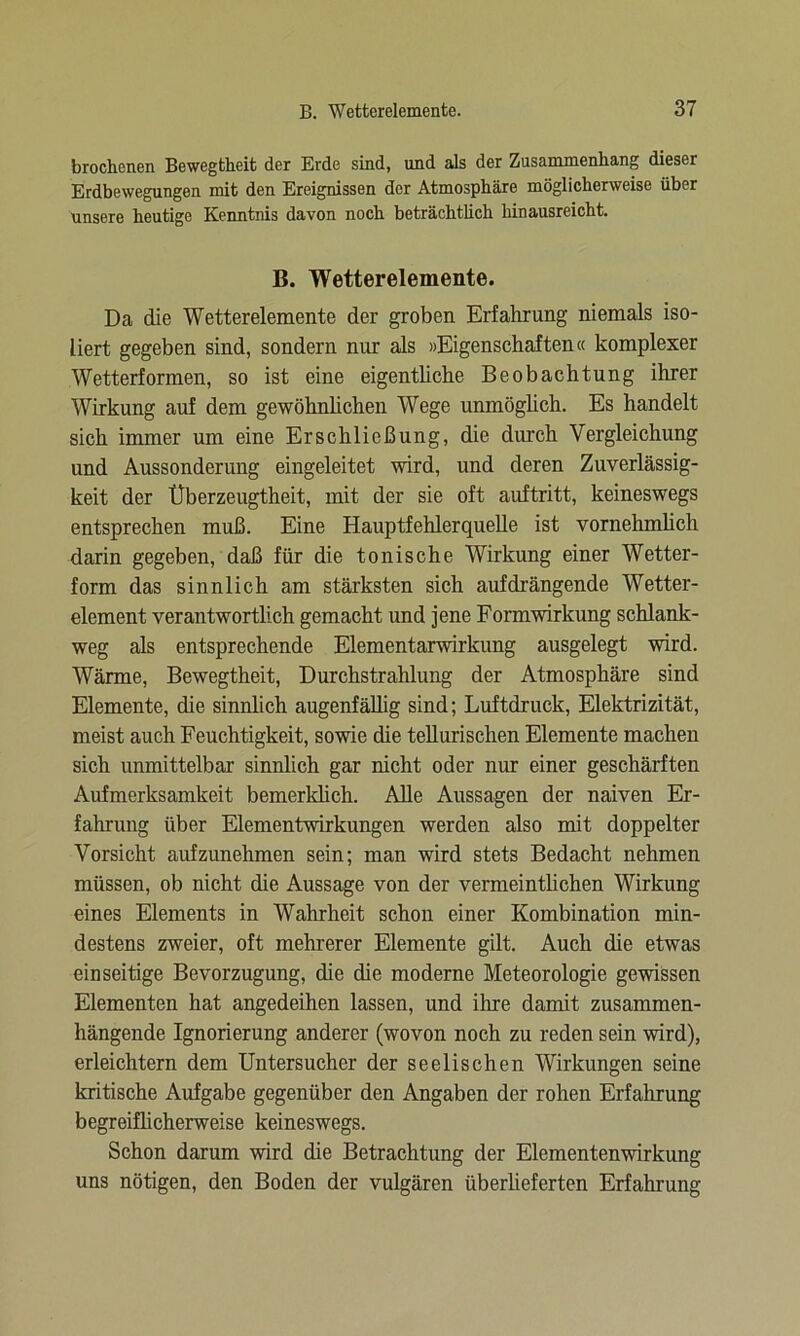 brochenen Bewegtheit der Erde sind, und als der Zusammenhang dieser Erdbewegungen mit den Ereignissen der Atmosphäre möglicherweise über unsere heutige Kenntnis davon noch beträchtlich hinausreicht. B. Wetterelemente. Da die Wetterelemente der groben Erfahrung niemals iso- liert gegeben sind, sondern nur als »Eigenschaften« komplexer Wetterformen, so ist eine eigentliche Beobachtung ihrer Wirkung auf dem gewöhnlichen Wege unmöglich. Es handelt sich immer um eine Erschließung, die durch Vergleichung und Aussonderung eingeleitet wird, und deren Zuverlässig- keit der Überzeugtheit, mit der sie oft auftritt, keineswegs entsprechen muß. Eine Hauptfehlerquelle ist vornehmlich darin gegeben, daß für die tonische Wirkung einer Wetter- form das sinnlich am stärksten sich aufdrängende Wetter- element verantwortlich gemacht und jene Formwirkung schlank- weg als entsprechende Elementarwirkung ausgelegt wird. Wärme, Bewegtheit, Durchstrahlung der Atmosphäre sind Elemente, die sinnlich augenfällig sind; Luftdruck, Elektrizität, meist auch Feuchtigkeit, sowie die tellurischen Elemente machen sich unmittelbar sinnlich gar nicht oder nur einer geschärften Aufmerksamkeit bemerklich. Alle Aussagen der naiven Er- fahrung über Elementwirkungen werden also mit doppelter Vorsicht aufzunehmen sein; man wird stets Bedacht nehmen müssen, ob nicht die Aussage von der vermeintlichen Wirkung eines Elements in Wahrheit schon einer Kombination min- destens zweier, oft mehrerer Elemente gilt. Auch die etwas einseitige Bevorzugung, die die moderne Meteorologie gewissen Elementen hat angedeihen lassen, und ihre damit zusammen- hängende Ignorierung anderer (wovon noch zu reden sein wird), erleichtern dem Untersucher der seelischen Wirkungen seine kritische Aufgabe gegenüber den Angaben der rohen Erfahrung begreiflicherweise keineswegs. Schon darum wird die Betrachtung der Elementenwirkung uns nötigen, den Boden der vulgären überlieferten Erfahrung