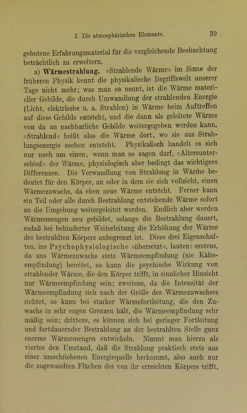 gebotene Erfahrungsmaterial für die vergleichende Beobachtung beträchtlich zu erweitern. a) Wärmestrahlung. »Strahlende Wärme« im Sinne der früheren Physik kennt die physikalische Begriffswelt unserer Tage nicht mehr; was man so nennt, ist die.Wärme materi- eller Gebilde, die durch Umwandlung der strahlenden Energie (Licht, elektrische u. a. Strahlen) in Wärme beim Auftreffen auf diese Gebilde entsteht, und die dann als geleitete Wärme von da an nachbarliche Gebilde weitergegeben werden kann. »Strahlend« heißt also die Wärme dort, wo sie aus Strah- lungsenergie soeben entsteht. Physikalisch handelt es sich nur noch um einen, wenn man so sagen darf, »Altersunter- schied« der Wärme, physiologisch aber bedingt das wichtigere Differenzen. Die Verwandlung von Strahlung in Wärme be- deutet für den Körper, an oder in dem sie sich vollzieht, einen Wärmezuwachs, da eben neue Wärme entsteht. Ferner kann ein Teil oder alle durch Bestrahlung entstehende Wärme sofort an die Umgebung weitergeleitet werden. Endlich aber werden Wärmemengen neu gebildet, solange die Bestrahlung dauert, sodaß bei behinderter Weiterleitung die Erhöhung der Wärme des bestrahlten Körpers unbegrenzt ist. Diese drei Eigenschaf- ten, ins Psychophysiologische »übersetzt«, lauten: erstens, da uns Wärmezuwachs stets Wärmeempfindung (nie Kälte- empfindung) bereitet, so kann die psychische Wirkung von strahlender Wärme, die den Körper trifft, in sinnlicher Hinsicht nur Wärmeempfindung sein; zweitens, da die Intensität der Wärmeempfindung sich nach der Größe des Wärmezuwachses richtet, so kann bei starker Wärmefortleitung, die den Zu- wachs in sehr engen Grenzen hält, die Wärmeempfindung sehr mäßig sein; drittens, es können sich bei geringer Fortleitung und fortdauernder Bestrahlung an der bestrahlten Stelle ganz enorme Wärmemengen entwickeln. Nimmt man hierzu als viertes den Umstand, daß die Strahlung praktisch stets aus einer umschriebenen Energiequelle herkommt, also auch nur die zugewandten Flächen des von ihr erreichten Körpers trifft,