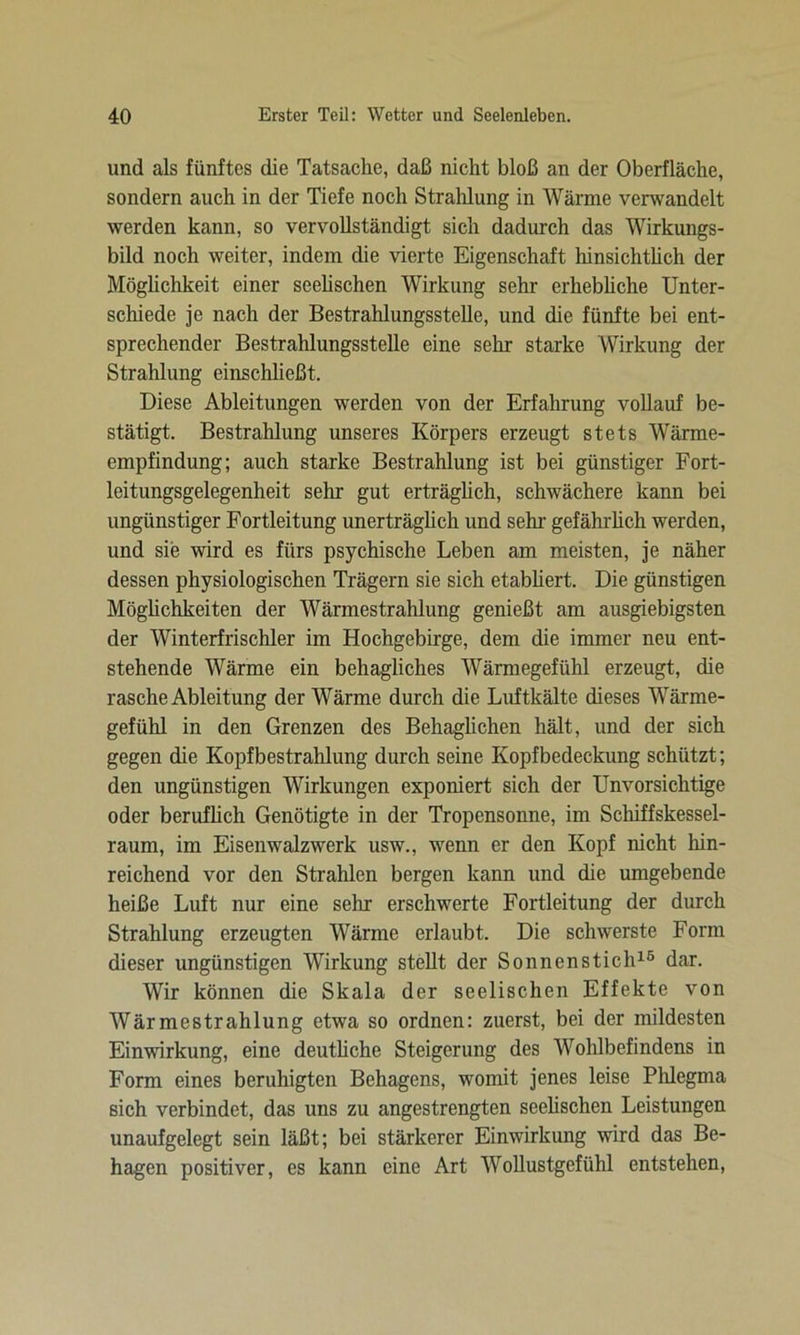 und als fünftes die Tatsache, daß nicht bloß an der Oberfläche, sondern auch in der Tiefe noch Strahlung in Wärme verwandelt werden kann, so vervollständigt sich dadurch das Wirkungs- bild noch weiter, indem die vierte Eigenschaft hinsichtlich der Möglichkeit einer seelischen Wirkung sehr erhebliche Unter- schiede je nach der Bestrahlungsstelle, und die fünfte bei ent- sprechender Bestrahlungsstelle eine sehr starke Wirkung der Strahlung einschließt. Diese Ableitungen werden von der Erfahrung vollauf be- stätigt. Bestrahlung unseres Körpers erzeugt stets Wärme- empfindung; auch starke Bestrahlung ist bei günstiger Fort- leitungsgelegenheit sehr gut erträglich, schwächere kann bei ungünstiger Fortleitung unerträglich und sehr gefährlich werden, und sie wird es fürs psychische Leben am meisten, je näher dessen physiologischen Trägern sie sich etabliert. Die günstigen Möglichkeiten der Wärmestrahlung genießt am ausgiebigsten der Winterfrischler im Hochgebirge, dem die immer neu ent- stehende Wärme ein behagliches Wärmegefühl erzeugt, die rasche Ableitung der Wärme durch die Luftkälte dieses Wärme- gefühl in den Grenzen des Behaglichen hält, und der sich gegen die Kopfbestrahlung durch seine Kopfbedeckung schützt; den ungünstigen Wirkungen exponiert sich der Unvorsichtige oder beruflich Genötigte in der Tropensonne, im Schiffskessel- raum, im Eisenwalzwerk usw., wenn er den Kopf nicht hin- reichend vor den Strahlen bergen kann und die umgebende heiße Luft nur eine sehr erschwerte Fortleitung der durch Strahlung erzeugten Wärme erlaubt. Die schwerste Form dieser ungünstigen Wirkung stellt der Sonnenstich15 dar. Wir können die Skala der seelischen Effekte von Wärmestrahlung etwa so ordnen: zuerst, bei der mildesten Einwirkung, eine deutliche Steigerung des Wohlbefindens in Form eines beruhigten Behagens, womit jenes leise Phlegma sich verbindet, das uns zu angestrengten seelischen Leistungen unaufgelegt sein läßt; bei stärkerer Einwirkung wird das Be- hagen positiver, es kann eine Art Wollustgefühl entstehen,