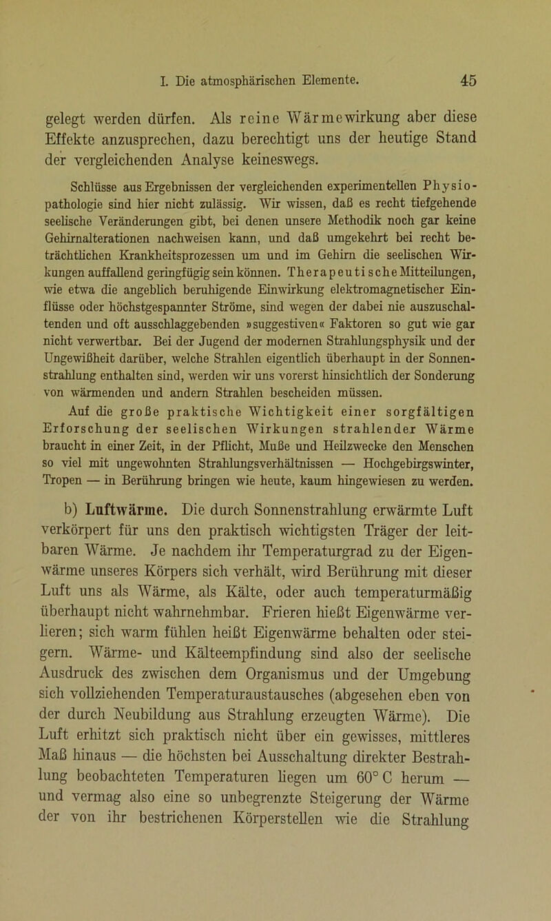 gelegt werden dürfen. Als reine Wärmewirkung aber diese Effekte anzusprechen, dazu berechtigt uns der heutige Stand der vergleichenden Analyse keineswegs. Schlüsse aus Ergebnissen der vergleichenden experimentellen Physio- pathologie sind hier nicht zulässig. Wir wissen, daß es recht tiefgehende seelische Veränderungen gibt, bei denen unsere Methodik noch gar keine Gehirnalterationen nachweisen kann, und daß umgekehrt bei recht be- trächtlichen Krankheitsprozessen um und im Gehirn die seelischen Wir- kungen auffallend geringfügig sein können. Therapeutische Mitteilungen, wie etwa die angeblich beruhigende Einwirkung elektromagnetischer Ein- flüsse oder höchstgespannter Ströme, sind wegen der dabei nie auszuschal- tenden und oft ausschlaggebenden »suggestiven« Faktoren so gut wie gar nicht verwertbar. Bei der Jugend der modernen Strahlungsphysik und der Ungewißheit darüber, welche Strahlen eigentlich überhaupt in der Sonnen- strahlung enthalten sind, werden wir uns vorerst hinsichtlich der Sonderung von wärmenden und andern Strahlen bescheiden müssen. Auf die große praktische Wichtigkeit einer sorgfältigen Erforschung der seelischen Wirkungen strahlender Wärme braucht in einer Zeit, in der Pflicht, Muße und Heilzwecke den Menschen so viel mit ungewohnten Strahlungsverhältnissen — Hochgebirgswinter, Tropen — in Berührung bringen wie heute, kaum hingewiesen zu werden. b) Luftwänne. Die durch Sonnenstrahlung erwärmte Luft verkörpert für uns den praktisch wichtigsten Träger der leit- baren Wärme. Je nachdem ihr Temperaturgrad zu der Eigen- wärme unseres Körpers sich verhält, wird Berührung mit dieser Luft uns als Wärme, als Kälte, oder auch temperaturmäßig überhaupt nicht wahrnehmbar. Frieren hießt Eigenwärme ver- lieren; sich warm fühlen heißt Eigenwärme behalten oder stei- gern. Wärme- und Kälteempfindung sind also der seelische Ausdruck des zwischen dem Organismus und der Umgebung sich vollziehenden Temperaturaustausches (abgesehen eben von der durch Neubildung aus Strahlung erzeugten Wärme). Die Luft erhitzt sich praktisch nicht über ein gewisses, mittleres Maß hinaus — die höchsten bei Ausschaltung direkter Bestrah- lung beobachteten Temperaturen hegen um 60° C herum — und vermag also eine so unbegrenzte Steigerung der Wärme der von ihr bestrichenen Körperstellen wie die Strahlung