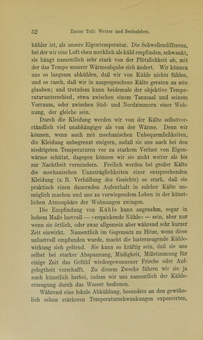 kühler ist, als unsere Eigentemperatur. Die Schwellendifferenz, bei der wir eine Luft eben merklich als kühl empfinden, schwankt, sie hängt namentlich sehr stark von der Plötzlichkeit ab, mit der das Tempo unserer Wärmeabgabe sich ändert. Wir können uns so langsam abkühlen, daß wir von Kühle nichts fühlen, und so rasch, daß wir in ausgesprochene Kälte geraten zu sein glauben; und trotzdem kann beidemale der objektive Tempe- raturunterschied, etwa zwischen einem Tanzsaal und seinem Vorraum, oder zwischen Süd- und Nordzimmern einer Woh- nung, der gleiche sein. Durch die Kleidung werden wir von der Kälte selbstver- ständlich viel unabhängiger als von der Wärme. Denn wir •können, wenn auch mit mechanischen Unbequemlichkeiten, die Kleidung unbegrenzt steigern, sodaß sie uns auch bei den niedrigsten Temperaturen vor zu starkem Verlust von Eigen- wärme schützt, dagegen können wir sie nicht weiter als bis zur Nacktheit vermindern. Freilich werden bei großer Kälte die mechanischen Unzuträglichkeiten einer entsprechenden Kleidung (z. B. Verhüllung des Gesichts) so stark, daß sie praktisch einen dauernden Aufenthalt in solcher Kälte un- möglich machen und uns zu vorwiegendem Leben in der künst- lichen Atmosphäre der Wohnungen zwingen. Die Empfindung von Kühle kann angenehm, sogar in hohem Maße lustvoll — »erquickende Kühle« — sein, aber nur wenn sie örtlich, oder zwar allgemein aber während sehr kurzer Zeit einwirkt. Namentlich im Gegensatz zu Hitze, wenn diese unlustvoll empfunden wurde, macht die lusterzeugende Kühle- wirkung sich geltend. Sie kann so kräftig sein, daß sie uns selbst bei starker Abspannung, Müdigkeit, Mißstimmung für einige Zeit das Gefühl wiedergewonnener Frische oder Auf- gelegtheit verschafft. Zu diesem Zwecke führen vir sie ja auch künstlich herbei, indem wir uns namentlich der Kühle- erzeugung durch das Wasser bedienen. Während eine lokale Abkühlung, besonders an den gewöhn- lich schon stärkeren Temperaturschwankungen exponierten,