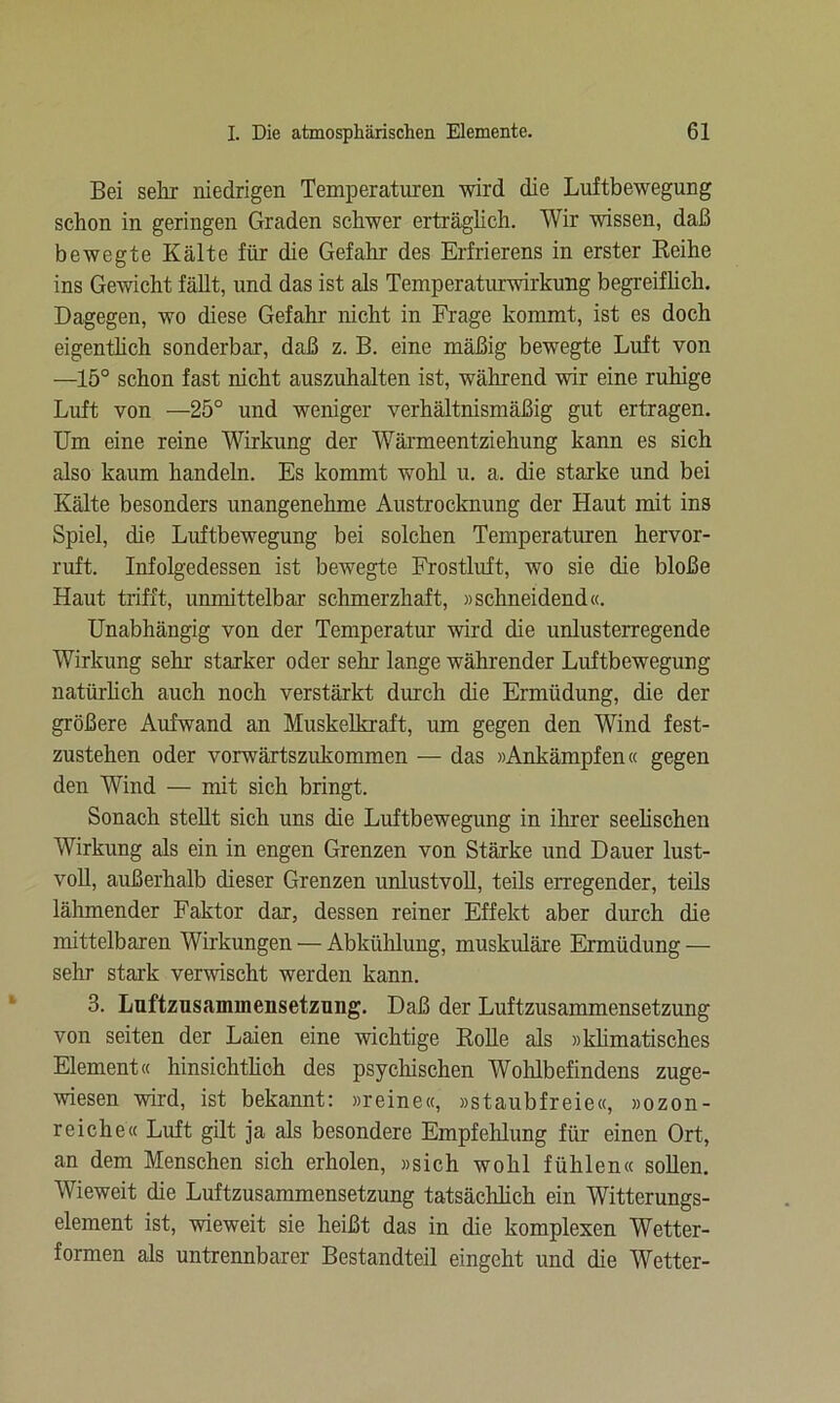 Bei sehr niedrigen Temperaturen wird die Luftbewegung schon in geringen Graden schwer erträglich. Wir wissen, daß bewegte Kälte für die Gefahr des Erfrierens in erster Reihe ins Gewicht fällt, und das ist als Temperaturwirkung begreiflich. Dagegen, wo diese Gefahr nicht in Frage kommt, ist es doch eigentlich sonderbar, daß z. B. eine mäßig bewegte Luft von —15° schon fast nicht auszuhalten ist, während wir eine ruhige Luft von —25° und weniger verhältnismäßig gut ertragen. Um eine reine Wirkung der Wärmeentziehung kann es sich also kaum handeln. Es kommt wohl u. a. die starke und bei Kälte besonders unangenehme Austrocknung der Haut mit ins Spiel, die Luftbewegung bei solchen Temperaturen hervor- ruft. Infolgedessen ist bewegte Frostluft, wo sie die bloße Haut trifft, unmittelbar schmerzhaft, »schneidend«. Unabhängig von der Temperatur wird die unlusterregende Wirkung sehr starker oder sehr lange währender Luftbewegung natürlich auch noch verstärkt durch die Ermüdung, die der größere Aufwand an Muskelkraft, um gegen den Wind fest- zustehen oder vorwärtszukommen — das »Ankämpfen« gegen den Wind — mit sich bringt. Sonach stellt sich uns die Luftbewegung in ihrer seelischen Wirkung als ein in engen Grenzen von Stärke und Dauer lust- voll, außerhalb dieser Grenzen unlustvoll, teils erregender, teils lähmender Faktor dar, dessen reiner Effekt aber durch die mittelbaren Wirkungen — Abkühlung, muskuläre Ermüdung — sehr stark verwischt werden kann. 3. Luftzusammensetzung. Daß der Luftzusammensetzung von seiten der Laien eine wichtige Rolle als »klimatisches Element« hinsichtlich des psychischen Wohlbefindens zuge- wiesen wird, ist bekannt: »reine«, »staubfreie«, »ozon- reiche« Luft gilt ja als besondere Empfehlung für einen Ort, an dem Menschen sich erholen, »sich wohl fühlen« sollen. Wieweit die Luftzusammensetzung tatsächlich ein Witterungs- element ist, wieweit sie heißt das in die komplexen Wetter- formen als untrennbarer Bestandteil eingeht und die Wetter-