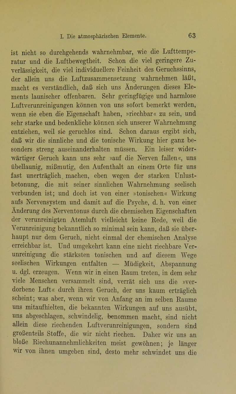 ist nicht so durchgehends wahrnehmbar, wie die Lufttempe- ratur und die Luftbewegtheit. Schon die viel geringere Zu- verlässigkeit, die viel individuellere Feinheit des Geruchssinns, der allein uns die Luftzusammensetzung wahrnehmen läßt, macht es verständlich, daß sich uns Änderungen dieses Ele- ments launischer offenbaren. Sehr geringfügige und harmlose Luftverunreinigungen können von uns sofort bemerkt werden, wenn sie eben die Eigenschaft haben, «riechbar« zu sein, und sehr starke und bedenkliche können sich unserer Wahrnehmung entziehen, weil sie geruchlos sind. Schon daraus ergibt sich, daß wir die sinnliche und die tonische Wirkung hier ganz be- sonders streng auseinanderhalten müssen. Ein leiser wider- wärtiger Geruch kann uns sehr «auf die Nerven fallen«, uns übellaunig, mißmutig, den Aufenthalt an einem Orte für uns fast unerträglich machen, eben wegen der starken Unlust- betonung, die mit seiner sinnlichen Wahrnehmung seelisch verbunden ist; und doch ist von einer »tonischen« Wirkung aufs Nervensystem und damit auf die Psyche, d. h. von einer Änderung des Nerventonus durch die chemischen Eigenschaften der verunreinigten Atemluft vielleicht keine Rede, weil die Verunreinigung bekanntlich so minimal sein kann, daß sie über- haupt nur dem Geruch, nicht einmal der chemischen Analyse erreichbar ist. Und umgekehrt kann eine nicht riechbare Ver- unreinigung die stärksten tonischen und auf diesem Wege seelischen Wirkungen entfalten — Müdigkeit, Abspannung u. dgl. erzeugen. Wenn wir in einen Raum treten, in dem sehr viele Menschen versammelt sind, verrät sich uns die »ver- dorbene Luft« durch ihren Geruch, der uns kaum erträglich scheint; was aber, wenn wir von Anfang an im selben Raume uns mitaufhielten, die bekannten Wirkungen auf uns ausiibt, uns abgeschlagen, schwindelig, benommen macht, sind nicht allein diese riechenden Luftverunreinigungen, sondern sind großenteils Stoffe, die wir nicht riechen. Daher wir uns an bloße Riechunannehmlichkeiten meist gewöhnen; je länger wir von ihnen umgeben sind, desto mehr schwindet uns die