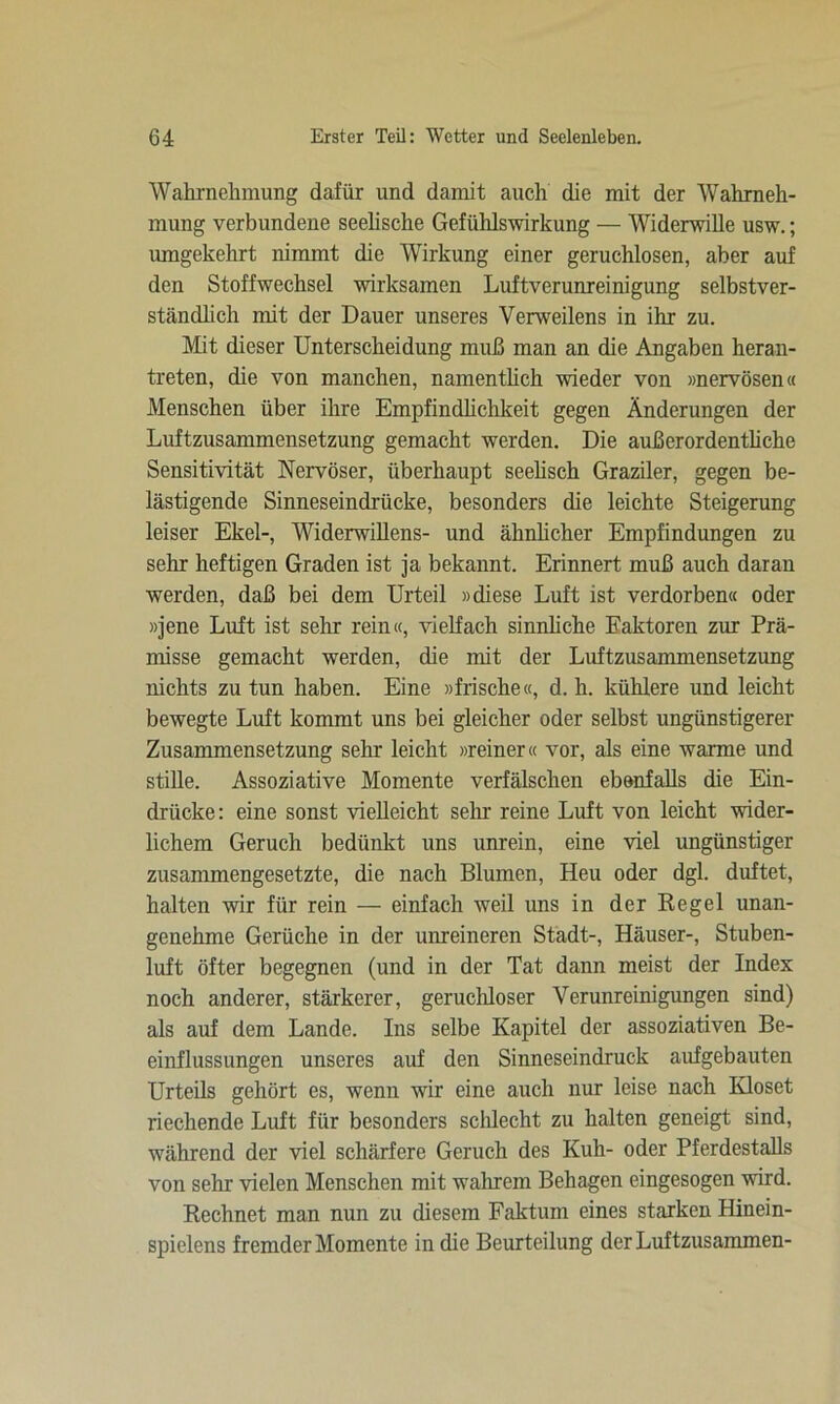 Wahrnehmung dafür und damit auch die mit der Wahrneh- mung verbundene seelische Gefühlswirkung — Widerwille usw.; umgekehrt nimmt die Wirkung einer geruchlosen, aber auf den Stoffwechsel wirksamen Luftverunreinigung selbstver- ständlich mit der Dauer unseres Yerweilens in ihr zu. Mit dieser Unterscheidung muß man an die Angaben heran- treten, die von manchen, namentlich wieder von »nervösen« Menschen über ihre Empfindlichkeit gegen Änderungen der Luftzusammensetzung gemacht werden. Die außerordenthche Sensitivität Nervöser, überhaupt seelisch Graziler, gegen be- lästigende Sinneseindrücke, besonders die leichte Steigerung leiser Ekel-, Widerwillens- und ähnlicher Empfindungen zu sehr heftigen Graden ist ja bekannt. Erinnert muß auch daran werden, daß bei dem Urteil »diese Luft ist verdorben« oder »jene Luft ist sehr rein«, vielfach sinnliche Faktoren zur Prä- misse gemacht werden, die mit der Luftzusammensetzung nichts zu tun haben. Eine »frische«, d. h. kühlere und leicht bewegte Luft kommt uns bei gleicher oder selbst ungünstigerer Zusammensetzung sehr leicht »reiner« vor, als eine warme und stille. Assoziative Momente verfälschen ebenfalls die Ein- drücke: eine sonst vielleicht sein reine Luft von leicht wider- lichem Geruch bedünkt uns unrein, eine viel ungünstiger zusammengesetzte, die nach Blumen, Heu oder dgl. duftet, halten wir für rein — einfach weil uns in der Regel unan- genehme Gerüche in der unreineren Stadt-, Häuser-, Stuben- luft öfter begegnen (und in der Tat dann meist der Index noch anderer, stärkerer, geruchloser Verunreinigungen sind) als auf dem Lande. Ins selbe Kapitel der assoziativen Be- einflussungen unseres auf den Sinneseindruck aufgebauten Urteils gehört es, wenn wir eine auch nur leise nach Ivloset riechende Luft für besonders schlecht zu halten geneigt sind, während der viel schärfere Geruch des Kuh- oder Pferdestalls von sehr vielen Menschen mit wrahrem Behagen eingesogen wird. Rechnet man nun zu diesem Faktum eines starken Hinein- spielens fremder Momente in die Beurteilung der Luftzusammen-