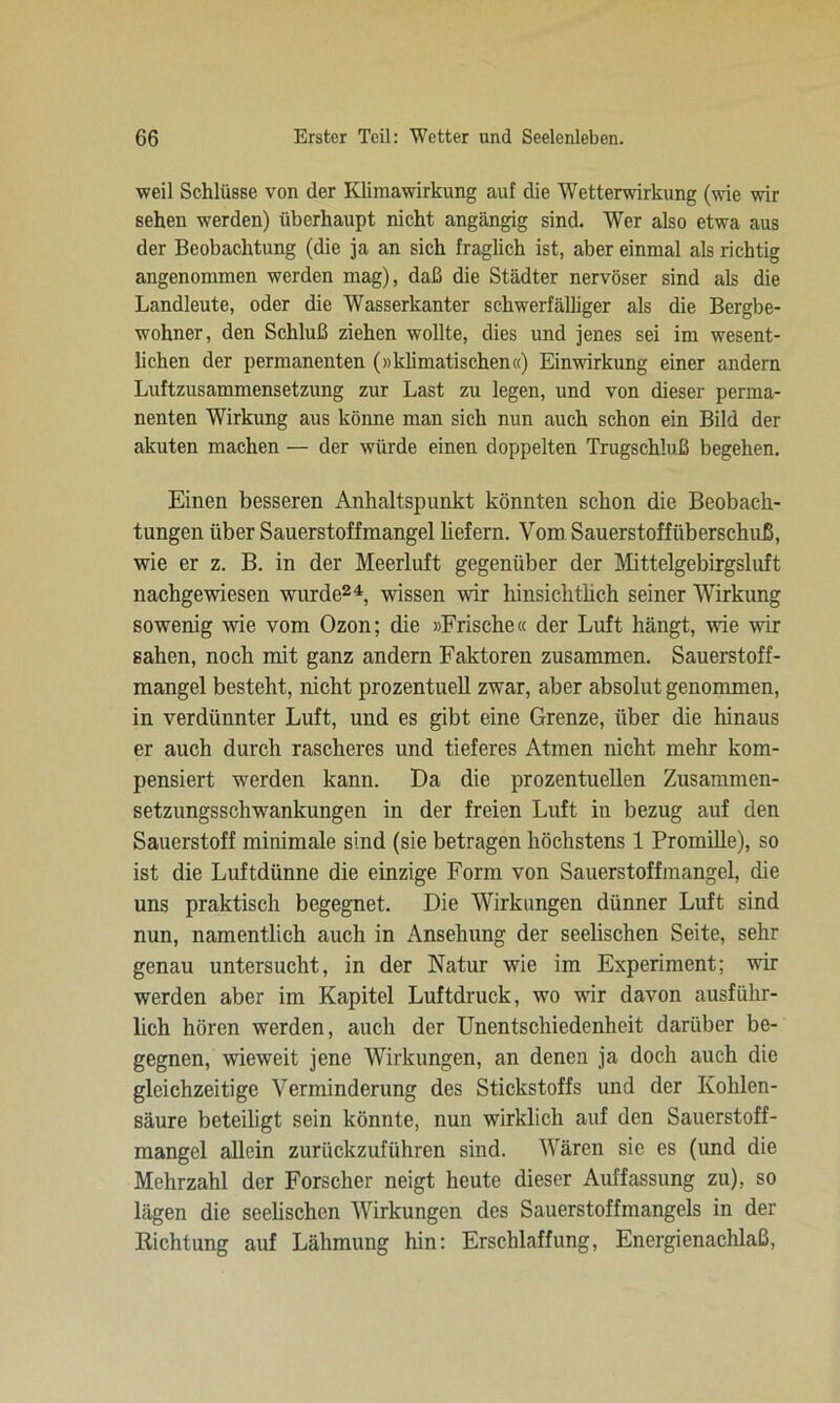 weil Schlüsse von der Klimawirkung auf die Wetterwirkung (wie wir sehen werden) überhaupt nicht angängig sind. Wer also etwa aus der Beobachtung (die ja an sich fraglich ist, aber einmal als richtig angenommen werden mag), daß die Städter nervöser sind als die Landleute, oder die Wasserkanter schwerfälliger als die Bergbe- wohner, den Schluß ziehen wollte, dies und jenes sei im wesent- lichen der permanenten (»klimatischen«) Einwirkung einer andern Luftzusammensetzung zur Last zu legen, und von dieser perma- nenten Wirkung aus könne man sich nun auch schon ein Bild der akuten machen — der würde einen doppelten Trugschluß begehen. Einen besseren Anhaltspunkt könnten schon die Beobach- tungen über Sauerstoffmangel liefern. Vom Sauerstoffüberschuß, wie er z. B. in der Meerluft gegenüber der Mittelgebirgsluft nachgewiesen wurde24, wissen wir hinsichtlich seiner Wirkung sowenig wie vom Ozon; die »Frische« der Luft hängt, wie wir sahen, noch mit ganz andern Faktoren zusammen. Sauerstoff- mangel besteht, nicht prozentuell zwar, aber absolut genommen, in verdünnter Luft, und es gibt eine Grenze, über die hinaus er auch durch rascheres und tieferes Atmen nicht mehr kom- pensiert werden kann. Da die prozentuellen Zusammen- setzungsschwankungen in der freien Luft in bezug auf den Sauerstoff minimale sind (sie betragen höchstens 1 Promille), so ist die Luftdünne die einzige Form von Sauerstoffmangel, die uns praktisch begegnet. Die Wirkungen dünner Luft sind nun, namentlich auch in Ansehung der seelischen Seite, sehr genau untersucht, in der Natur wie im Experiment; wir werden aber im Kapitel Luftdruck, wo wir davon ausführ- lich hören werden, auch der Unentschiedenheit darüber be- gegnen, wieweit jene Wirkungen, an denen ja doch auch die gleichzeitige Verminderung des Stickstoffs und der Kohlen- säure beteiligt sein könnte, nun wirklich auf den Sauerstoff- mangel allein zurückzuführen sind. Wären sic es (und die Mehrzahl der Forscher neigt heute dieser Auffassung zu), so lägen die seelischen Wirkungen des Sauerstoffmangels in der Dichtung auf Lähmung hin: Erschlaffung, Energienachlaß,