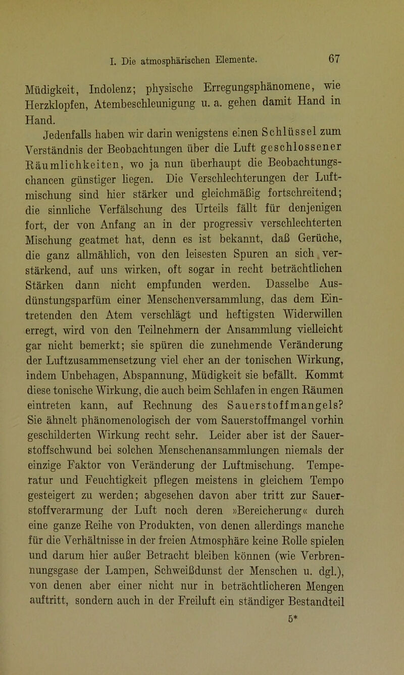 Müdigkeit, Indolenz; physische Erregungsphänomene, wie Herzklopfen, Atembeschleunigung u. a. gehen damit Hand in Hand. Jedenfalls haben wir darin wenigstens einen Schlüssel zum Verständnis der Beobachtungen über die Luft geschlossener Räumlichkeiten, wo ja nun überhaupt die Beobachtungs- chancen günstiger hegen. Die Verschlechterungen der Luft- mischung sind hier stärker und gleichmäßig fortschreitend; die sinnliche Verfälschung des Urteils fällt für denjenigen fort, der von Anfang an in der progressiv verschlechterten Mischung geatmet hat, denn es ist bekannt, daß Gerüche, die ganz allmählich, von den leisesten Spuren an sich ver- stärkend, auf uns wirken, oft sogar in recht beträchtlichen Stärken dann nicht empfunden werden. Dasselbe Aus- diinstungsparfiim einer Menschenversammlung, das dem Ein- tretenden den Atem verschlägt und heftigsten Widerwillen erregt, wird von den Teilnehmern der Ansammlung vielleicht gar nicht bemerkt; sie spüren die zunehmende Veränderung der Luftzusammensetzung viel eher an der tonischen Wirkung, indem Unbehagen, Abspannung, Müdigkeit sie befällt. Kommt diese tonische Wirkung, die auch beim Schlafen in engen Räumen eintreten kann, auf Rechnung des Sauerstoffmangels? Sie ähnelt phänomenologisch der vom Sauerstoffmangel vorhin geschilderten Wirkung recht sehr. Leider aber ist der Sauer- stoffschwund bei solchen Menschenansammlungen niemals der einzige Faktor von Veränderung der Luftmischung. Tempe- ratur und Feuchtigkeit pflegen meistens in gleichem Tempo gesteigert zu werden; abgesehen davon aber tritt zur Sauer- stoffverarmung der Luft noch deren »Bereicherung« durch eine ganze Reihe von Produkten, von denen allerdings manche für die Verhältnisse in der freien Atmosphäre keine Rolle spielen und darum hier außer Betracht bleiben können (wie Verbren- nungsgase der Lampen, Schweißdunst der Menschen u. dgl.), von denen aber einer nicht nur in beträchtlicheren Mengen auftritt, sondern auch in der Freiluft ein ständiger Bestandteil 5*