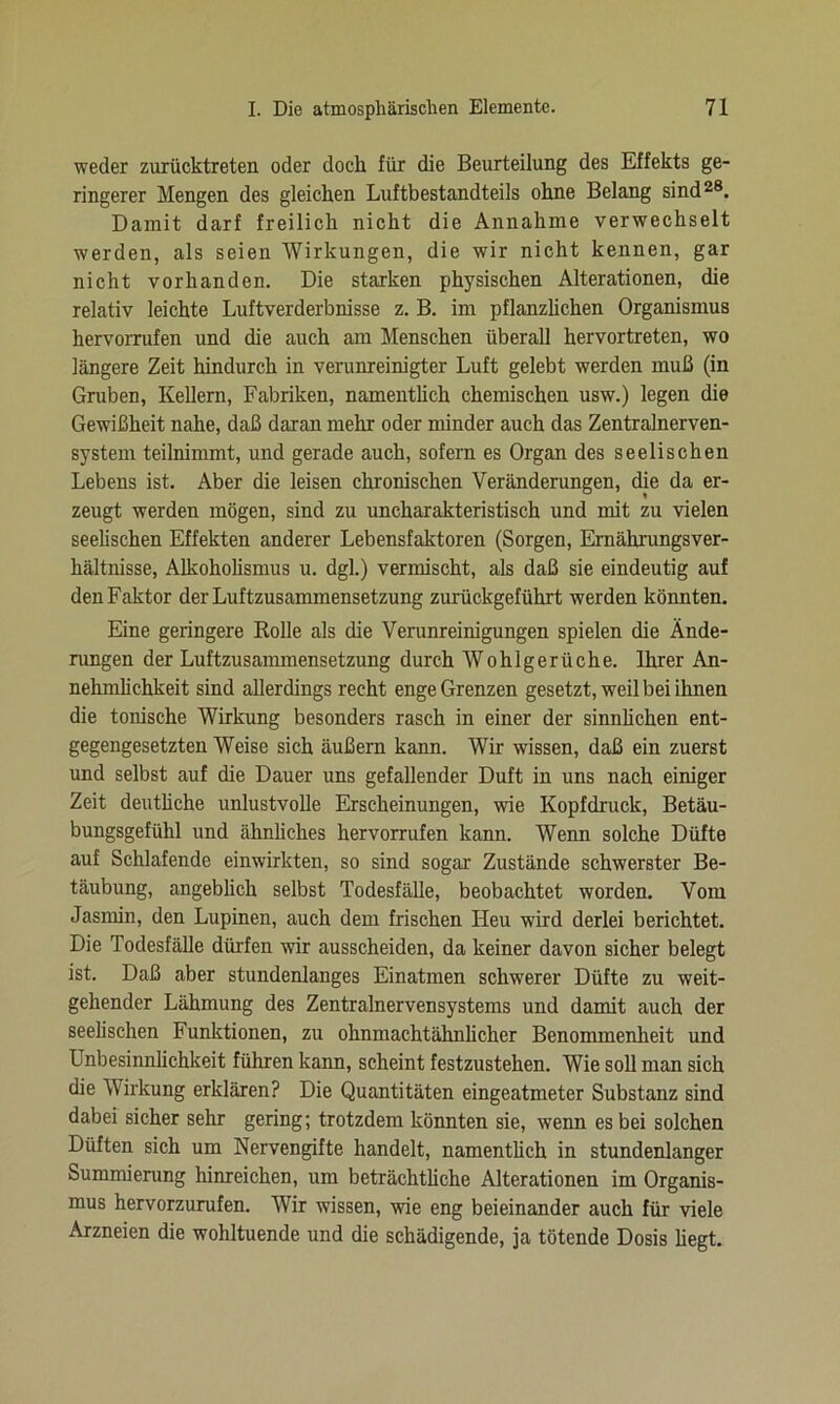 weder zurücktreten oder doch für die Beurteilung des Effekts ge- ringerer Mengen des gleichen Luftbestandteils ohne Belang sind28. Damit darf freilich nicht die Annahme verwechselt werden, als seien Wirkungen, die wir nicht kennen, gar nicht vorhanden. Die starken physischen Alterationen, die relativ leichte Luftverderbnisse z. B. im pflanzlichen Organismus hervoiTufen und die auch am Menschen überall hervortreten, wo längere Zeit hindurch in verunreinigter Luft gelebt werden muß (in Gruben, Kellern, Fabriken, namentlich chemischen usw.) legen die Gewißheit nahe, daß daran mehr oder minder auch das Zentralnerven- system teilnimmt, und gerade auch, sofern es Organ des seelischen Lebens ist. Aber die leisen chronischen Veränderungen, die da er- zeugt werden mögen, sind zu uncharakteristisch und mit zu vielen seelischen Effekten anderer Lebensfaktoren (Sorgen, Ernährungsver- hältnisse, Alkoholismus u. dgl.) vermischt, als daß sie eindeutig auf den Faktor der Luftzusammensetzung zurückgeführt werden könnten. Eine geringere Rolle als die Verunreinigungen spielen die Ände- rungen der Luftzusammensetzung durch Wohlgerüche. Ihrer An- nehmlichkeit sind allerdings recht enge Grenzen gesetzt, weil bei ihnen die tonische Wirkung besonders rasch in einer der sinnlichen ent- gegengesetzten Weise sich äußern kann. Wir wissen, daß ein zuerst und selbst auf die Dauer uns gefallender Duft in uns nach einiger Zeit deutliche unlustvolle Erscheinungen, wie Kopfdruck, Betäu- bungsgefühl und ähnliches hervorrufen kann. Wenn solche Düfte auf Schlafende einwirkten, so sind sogar Zustände schwerster Be- täubung, angeblich selbst Todesfälle, beobachtet worden. Vom Jasmin, den Lupinen, auch dem frischen Heu wird derlei berichtet. Die Todesfälle dürfen wir ausscheiden, da keiner davon sicher belegt ist. Daß aber stundenlanges Einatmen schwerer Düfte zu weit- gehender Lähmung des Zentralnervensystems und damit auch der seelischen Funktionen, zu ohnmachtähnlicher Benommenheit und Unbesinnlichkeit führen kann, scheint festzustehen. Wie soll man sich die Wirkung erklären? Die Quantitäten eingeatmeter Substanz sind dabei sicher sehr gering; trotzdem könnten sie, wenn es bei solchen Düften sich um Nervengifte handelt, namentlich in stundenlanger Summierung hinreichen, um beträchtliche Alterationen im Organis- mus hervorzurufen. Wir wissen, wie eng beieinander auch für viele Arzneien die wohltuende und die schädigende, ja tötende Dosis hegt.