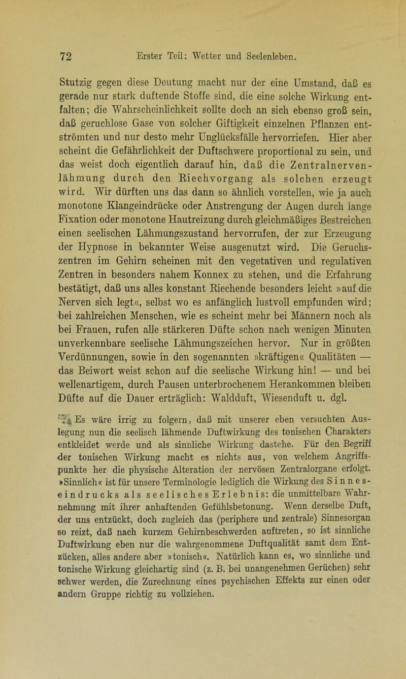 Stutzig gegen diese Deutung macht nur der eine Umstand, daß es gerade nur stark duftende Stoffe sind, die eine solche Wirkung ent- falten; die Wahrscheinlichkeit sollte doch an sich ebenso groß sein, daß geruchlose Gase von solcher Giftigkeit einzelnen Pflanzen ent- strömten und nur desto mehr Unglücksfälle hervorriefen. Hier aber scheint die Gefährlichkeit der Duftschwere proportional zu sein, und das weist doch eigentlich darauf hin, daß die Zentralnerven- lähmung durch den Riechvorgang als solchen erzeugt wird. Wir dürften uns das dann so ähnlich vorstellen, wie ja auch monotone Klangeindrücke oder Anstrengung der Augen durch lange Fixation oder monotone Hautreizung durch gleichmäßiges Bestreichen einen seelischen Lähmungszustand hervorrufen, der zur Erzeugung der Hypnose in bekannter Weise ausgenutzt wird. Die Geruchs- zentren im Gehirn scheinen mit den vegetativen und regulativen Zentren in besonders nahem Konnex zu stehen, und die Erfahrung bestätigt, daß uns alles konstant Riechende besonders leicht »auf die Nerven sich legt«, selbst wo es anfänglich lustvoll empfunden wird; bei zahlreichen Menschen, wie es scheint mehr bei Männern noch als bei Frauen, rufen alle stärkeren Düfte schon nach wenigen Minuten unverkennbare seelische Lähmungszeichen hervor. Nur in größten Verdünnungen, sowie in den sogenannten »kräftigen« Qualitäten — das Beiwort weist schon auf die seelische Wirkung hin! — und bei wellenartigem, durch Pausen unterbrochenem Herankommen bleiben Düfte auf die Dauer erträglich: Waldduft, Wiesenduft u. dgl. f*$Es wäre irrig zu folgern, daß mit unserer eben versuchten Aus- legung nun die seelisch lähmende Duftwirkung des tonischen Charakters entkleidet werde und als sinnliche Wirkung dastehe. Für den Begriff der tonischen Wirkung macht es nichts aus, von welchem Angriffs- punkte her die physische Alteration der nervösen Zentralorgane erfolgt. »Sinnlich« ist für unsere Terminologie lediglich die Wirkung des S i n n e s- eindrucks als seelisches Erlebnis: die unmittelbare Wahr- nehmung mit ihrer anhaftenden Gefühlsbetonung. Wenn derselbe Duft, der uns entzückt, doch zugleich das (periphere und zentrale) Sinnesorgan so reizt, daß nach kurzem Gehirnbeschwerden auftreten, so ist sinnliche Duftwirkung eben nur die wahrgenommene Duftqualität samt dem Ent- zücken, alles andere aber »tonisch«. Natürlich kann es, wo sinnliche und tonische Wirkung gleichartig sind (z. B. bei unangenehmen Gerüchen) sehr schwer werden, die Zurechnung eines psychischen Effekts zur einen oder andern Gruppe richtig zu vollziehen.