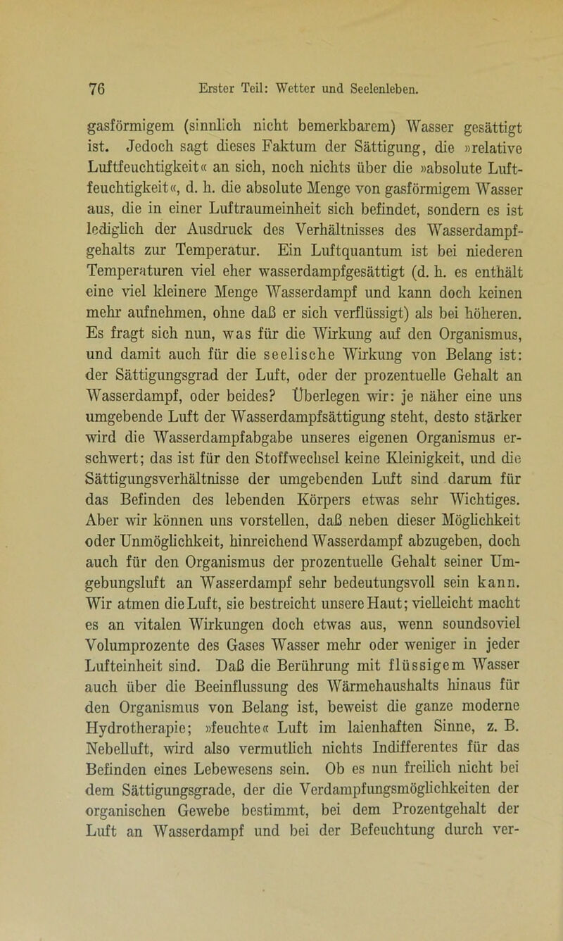 gasförmigem (sinnlich nicht bemerkbarem) Wasser gesättigt ist. Jedoch sagt dieses Faktum der Sättigung, die »relative Luftfeuchtigkeit« an sich, noch nichts über die »absolute Luft- feuchtigkeit«, d. h. die absolute Menge von gasförmigem Wasser aus, die in einer Luftraumeinheit sich befindet, sondern es ist lediglich der Ausdruck des Verhältnisses des Wasserdampf- gehalts zur Temperatur. Ein Luftquantum ist bei niederen Temperaturen viel eher wasserdampfgesättigt (d. h. es enthält eine viel kleinere Menge Wasser dampf und kann doch keinen mehr aufnehmen, ohne daß er sich verflüssigt) als bei höheren. Es fragt sich nun, was für die Wirkung auf den Organismus, und damit auch für die seelische Wirkung von Belang ist: der Sättigungsgrad der Luft, oder der prozentuelle Gehalt an Wasserdampf, oder beides? Überlegen wir: je näher eine uns umgebende Luft der Wasserdampfsättigung steht, desto stärker wird die Wasserdampfabgabe unseres eigenen Organismus er- schwert; das ist für den Stoffwechsel keine Kleinigkeit, und die Sättigungsverhältnisse der umgebenden Luft sind darum für das Befinden des lebenden Körpers etwas sehr Wichtiges. Aber wir können uns vorstellen, daß neben dieser Möglichkeit oder Unmöglichkeit, hinreichend Wasserdampf abzugeben, doch auch für den Organismus der prozentuelle Gehalt seiner Um- gebungsluft an Wasserdampf sein- bedeutungsvoll sein kann. Wir atmen die Luft, sie bestreicht unsere Haut; vielleicht macht es an vitalen Wirkungen doch etwas aus, wenn soundsoviel Volumprozente des Gases Wasser mehr oder weniger in jeder Lufteinheit sind. Daß die Berührung mit flüssigem Wasser auch über die Beeinflussung des Wärmehaushalts hinaus für den Organismus von Belang ist, beweist die ganze moderne Hydrotherapie; »feuchte« Luft im laienhaften Sinne, z. B. Nebelluft, wird also vermutlich nichts Indifferentes für das Befinden eines Lebewesens sein. Ob es nun freilich nicht bei dem Sättigungsgrade, der die Verdampfungsmöglichkeiten der organischen Gewebe bestimmt, bei dem Prozentgehalt der Luft an Wasserdampf und bei der Befeuchtung durch ver-