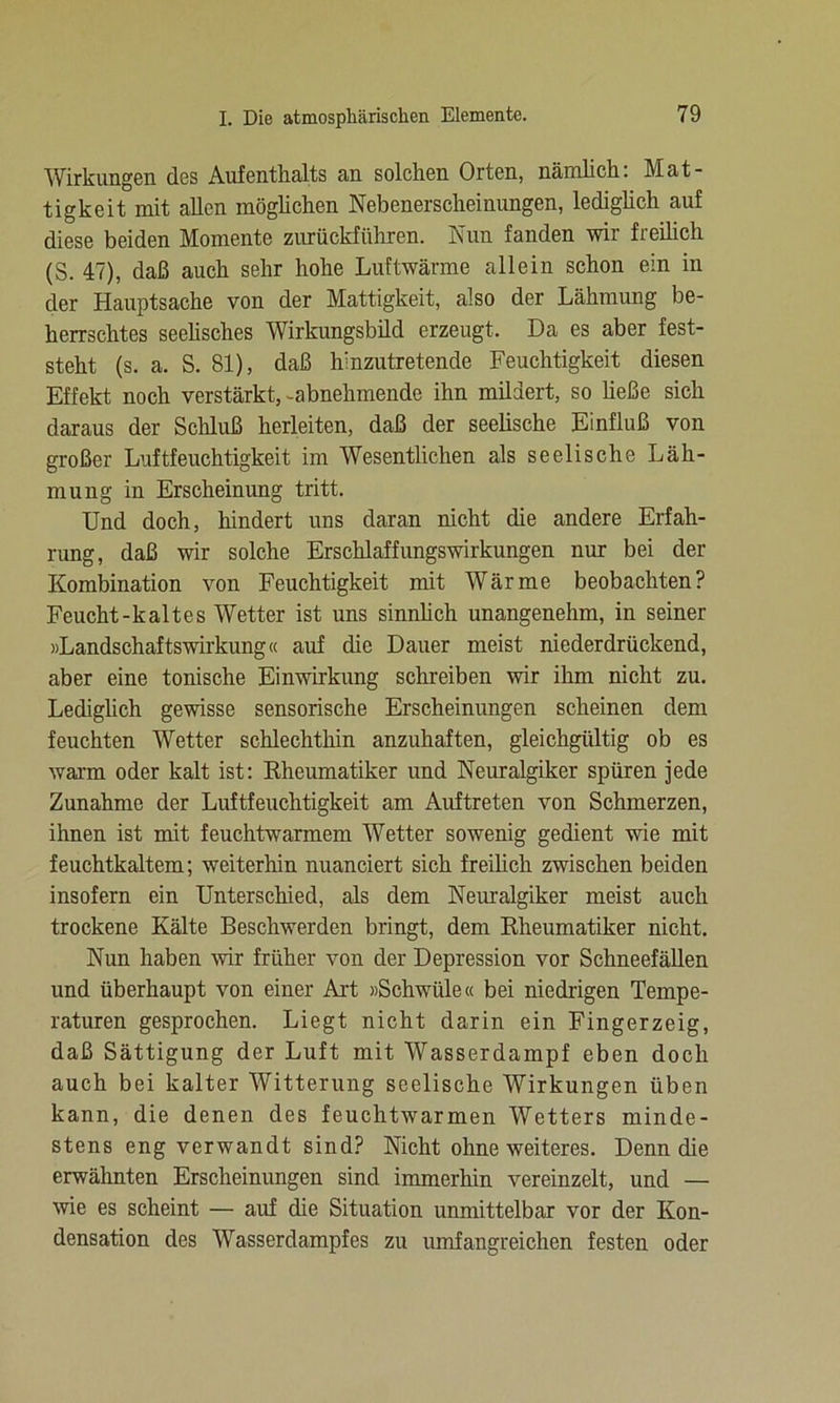 Wirkungen des Aufenthalts an solchen Orten, nämlich: Mat- tigkeit mit allen möglichen Nebenerscheinungen, lediglich auf diese beiden Momente zurückfiiliren. Nun fanden wir freilich (S. 47), daß auch sehr hohe Luftwärme allein schon ein in der Hauptsache von der Mattigkeit, also der Lähmung be- herrschtes seelisches Wirkungsbild erzeugt. Da es aber fest- steht (s. a. S. 81), daß hinzutretende Feuchtigkeit diesen Effekt noch verstärkt, -abnehmende ihn mildert, so üeße sich daraus der Schluß herleiten, daß der seelische Einfluß von großer Luftfeuchtigkeit im Wesentlichen als seelische Läh- mung in Erscheinung tritt. Und doch, hindert uns daran nicht die andere Erfah- rung, daß wir solche Erschlaffungswirkungen nur bei der Kombination von Feuchtigkeit mit Wärme beobachten? Feucht-kaltes Wetter ist uns sinnlich unangenehm, in seiner »Landschaftswirkung« auf die Dauer meist niederdrückend, aber eine tonische Einwirkung schreiben wir ihm nicht zu. Lediglich gewisse sensorische Erscheinungen scheinen dem feuchten Wetter schlechthin anzuhaften, gleichgültig ob es warm oder kalt ist: Rheumatiker und Neuralgiker spüren jede Zunahme der Luftfeuchtigkeit am Auftreten von Schmerzen, ihnen ist mit feuchtwarmem Wetter sowenig gedient wie mit feuchtkaltem; weiterhin nuanciert sich freilich zwischen beiden insofern ein Unterschied, als dem Neuralgiker meist auch trockene Kälte Beschwerden bringt, dem Kheumatiker nicht. Nun haben wir früher von der Depression vor Schneefällen und überhaupt von einer Art »Schwüle« bei niedrigen Tempe- raturen gesprochen. Liegt nicht darin ein Fingerzeig, daß Sättigung der Luft mit Wasserdampf eben doch auch bei kalter Witterung seelische Wirkungen üben kann, die denen des feuchtwarmen Wetters minde- stens eng verwandt sind? Nicht ohne weiteres. Denn die erwähnten Erscheinungen sind immerhin vereinzelt, und — wie es scheint — auf die Situation unmittelbar vor der Kon- densation des Wasserdampfes zu umfangreichen festen oder